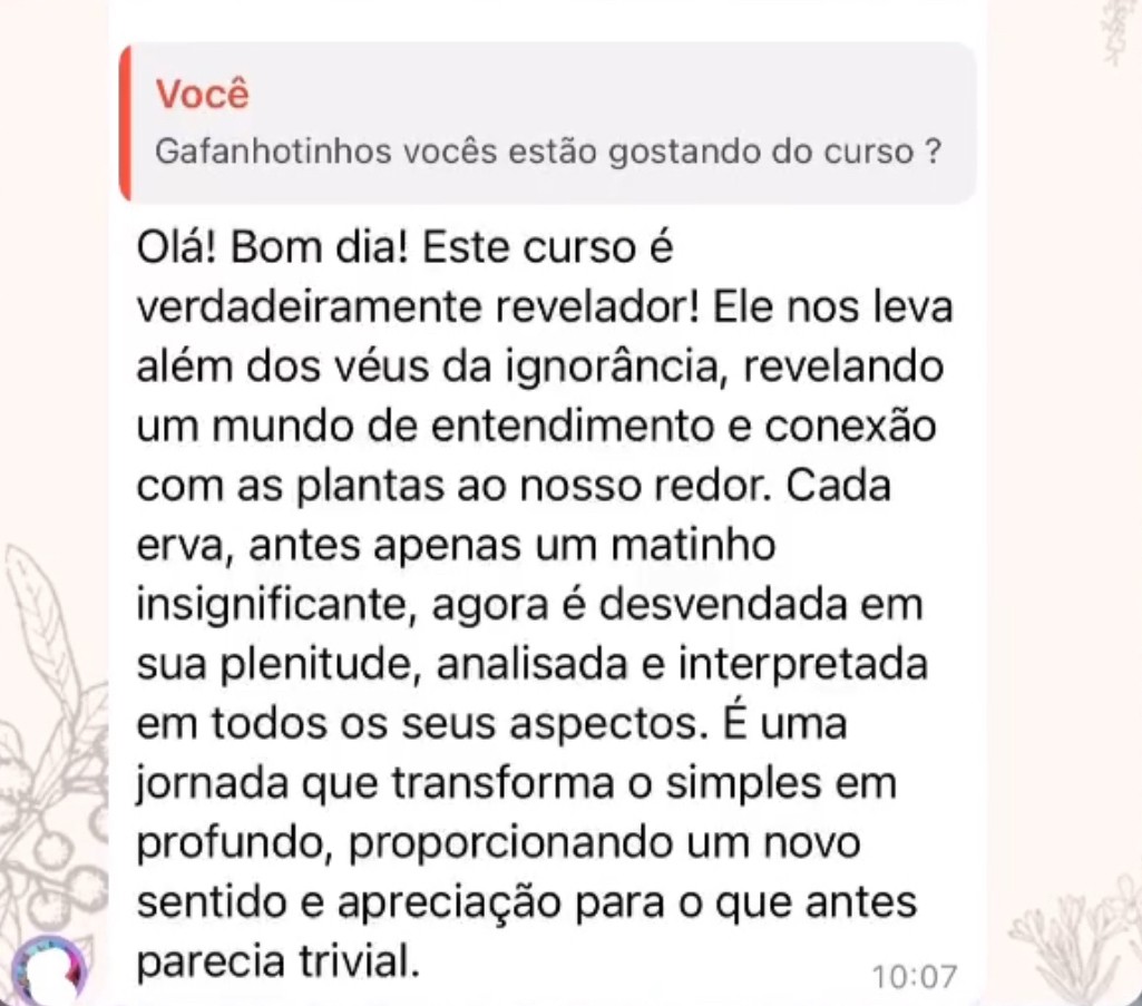 Olá! Bom dia! Este curso é verdadeiramente revelador! Ele nos leva além dos véus da ignorância, revelando um mundo de entendimento e conexão com as plantas ao nosso redor. Cada erva, antes apenas um matinho insignificante, agora é desvendada em sua plenitude, analisada e interpretada em todos os seus aspectos. É uma jornada que transforma o simples em profundo, proporcionando um novo sentido e apreciação para o que antes parecia trivial.