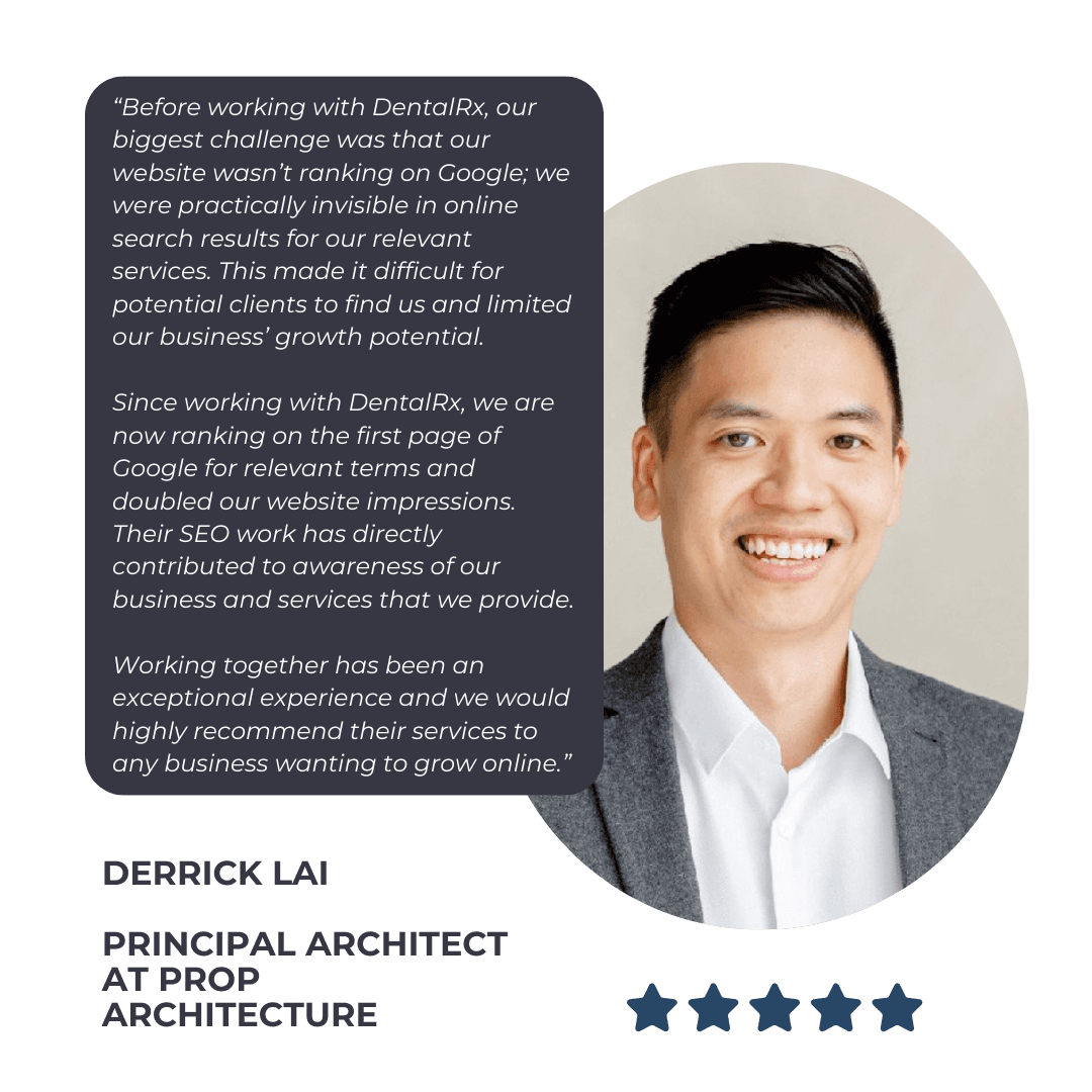 DentalRx Testimonial from Derrick Lai of Prop Architecture: “Before working with DentalRx, our biggest challenge was that our website wasn’t ranking on Google; we were practically invisible in online search results for our relevant services. This made it difficult for potential clients to find us and limited our business’ growth potential. 

Since working with DentalRx, we are now ranking on the first page of Google for relevant terms and doubled our website impressions. Their SEO work has directly contributed to awareness of our business and services that we provide. 

Working together has been an exceptional experience and we would highly recommend their services to any business wanting to grow online.”