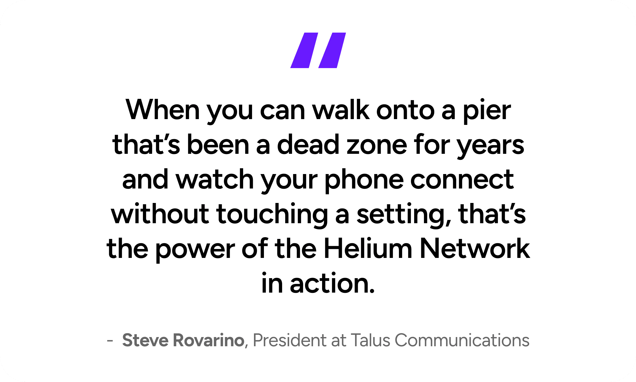 When you can walk onto a pier that's been a dead zone for years and watch your phone connect without touching a setting, that's the power of the Helium Network in action. - Steve Rovarino, President at Talus Communications