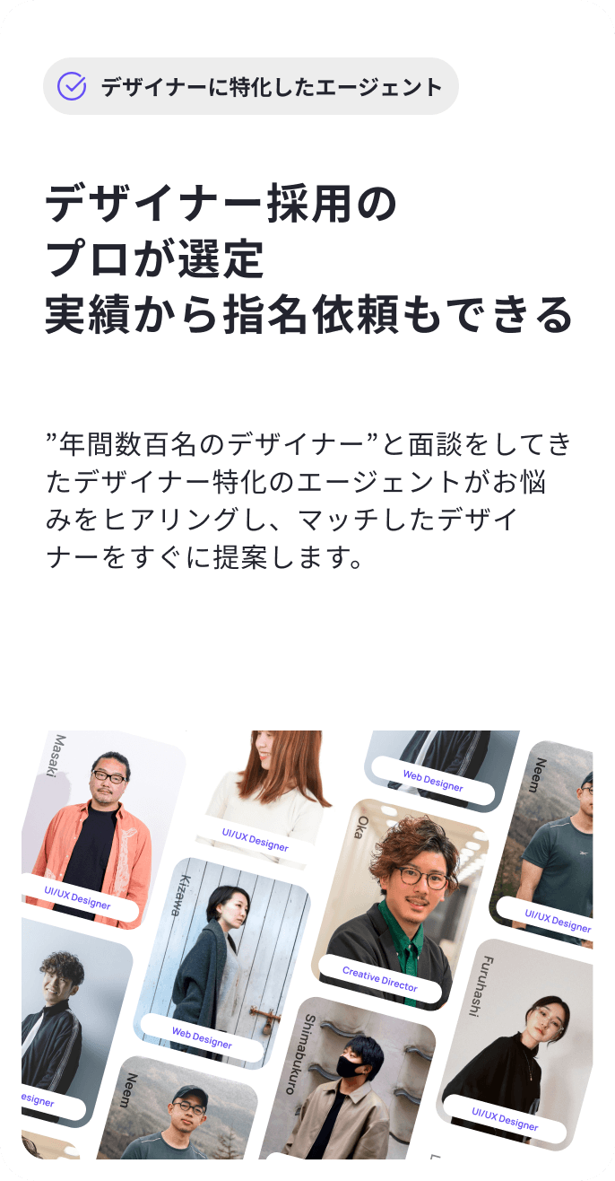 Shimabukuro Kohno Web Designer LiMyra Masaki Web Designer Neem デザイナーに特化したエージェント UI/UX Designer Oka デザイナー採用のプロが選定 実績から指名依頼もできる UI/UX Designer Kizawa UI/UX Designer ”年間数百名のデザイナー”と面談をしてきたデザイナー特化のエージェントがお悩みをヒアリングし、マッチしたデザイナーをすぐに提案します。 Kohno Creative Director Furuhashi Web Designer Shimabukuro Web Designer Neem UI/UX Designer 02 Oka LiMyra Web Designer UI/UX Designer Masaki Creative Director Furuhashi UI/UX Designer UI/UX Designer Kizawa UI/UX Designer Web Director