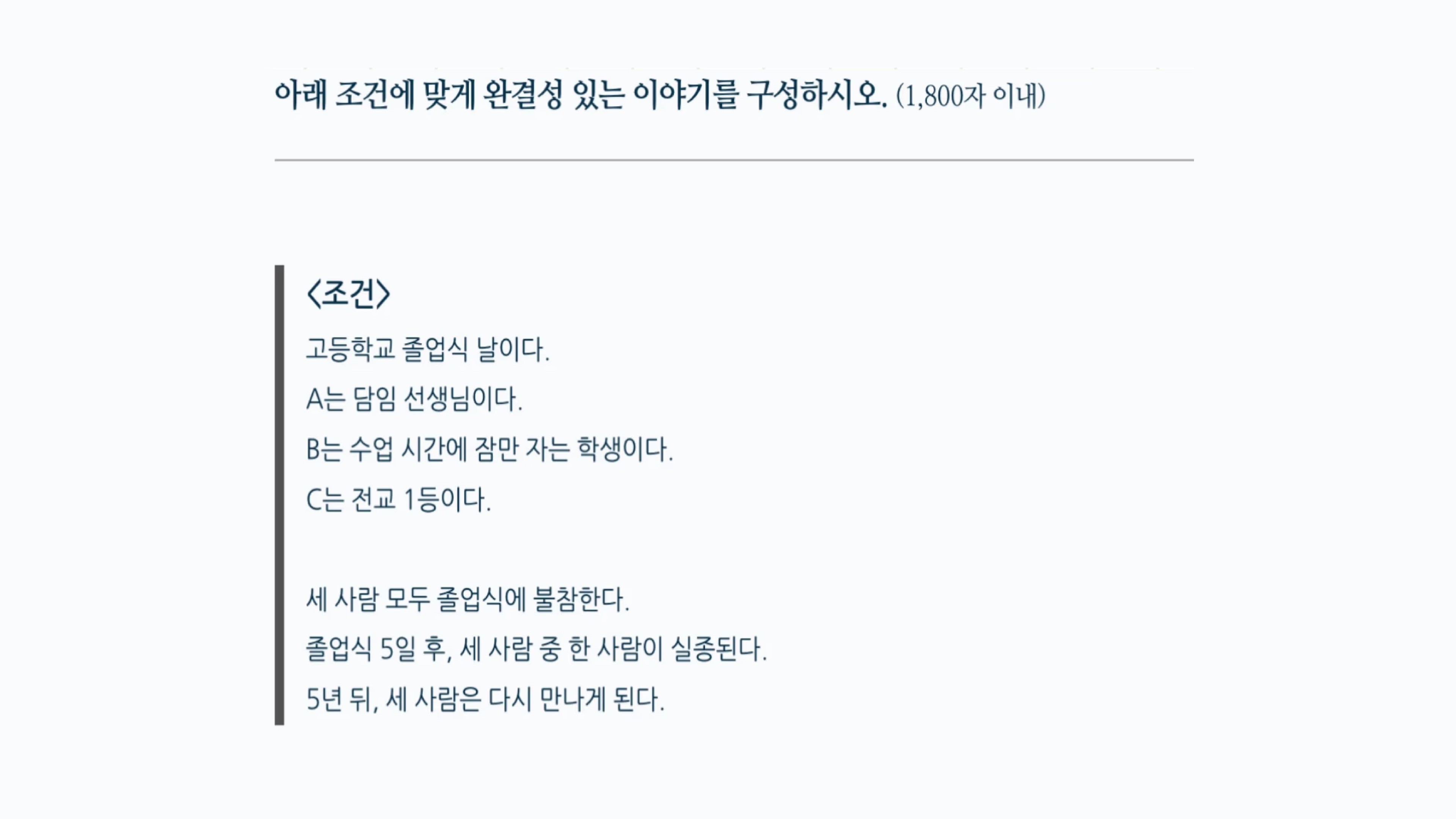 한예종 영화과 스토리텔링 실기 기출 문제. 고등학교 졸업식 날을 배경으로 담임 선생님 A, 잠만 자는 학생 B, 전교 1등 C 세 사람의 조건이 주어지고, 졸업식 불참, 실종, 5년 후 재회로 이어지는 이야기를 1,800자 이내로 구성한다.
