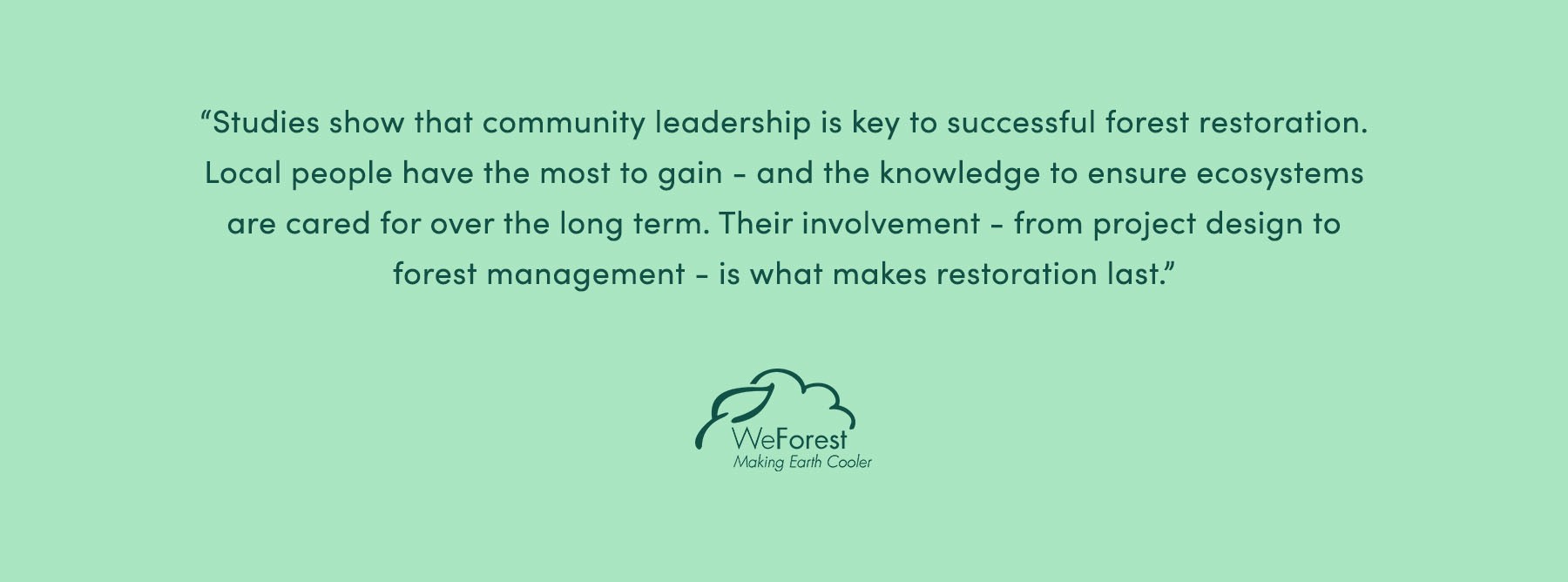 “Studies show that getting local communities on board is key to the success of tree planting projects. It is often local people who have most to gain from looking after the forest in the future. Community involvement is crucial at all stages of a project if it is to be successful. During project design it is essential, but also in governance, management and protection for the long term.” - WeForest