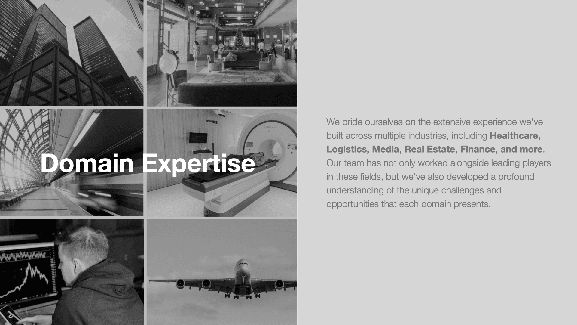 Domain Expertise. We pride ourselves on the extensive experience we've built across multiple industries, including healthcare, logistics, media, real estate, finance and more. Our team has not only worked alongside leading players in these fields but we've also developed a profound understanding of the unique challenges and opportunities that each domain presents.