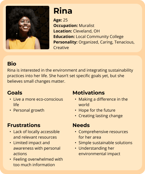 Rina is 25, works as muralist, and is located in Cleveland, Ohio. Her educational background is from a local community college and her personality is organized, caring, tenacious and creative. Her biography is that she is interested in the environment and integrating sustainable practices into her life. She hasn't set specific goals, but she believes small changes matter. Her goals include living a more eco-conscious life and personal growth. Her motivations are making a difference in the world, hope for the future, and creating lasting change. Her frustrations are lack of locally accessible and relevant resources, limited impact and awareness with personal actions, and feeling overwhelmed with too much information. She needs comprehensive resources for her area, simple sustainable solutions, and understanding her environmental impact.