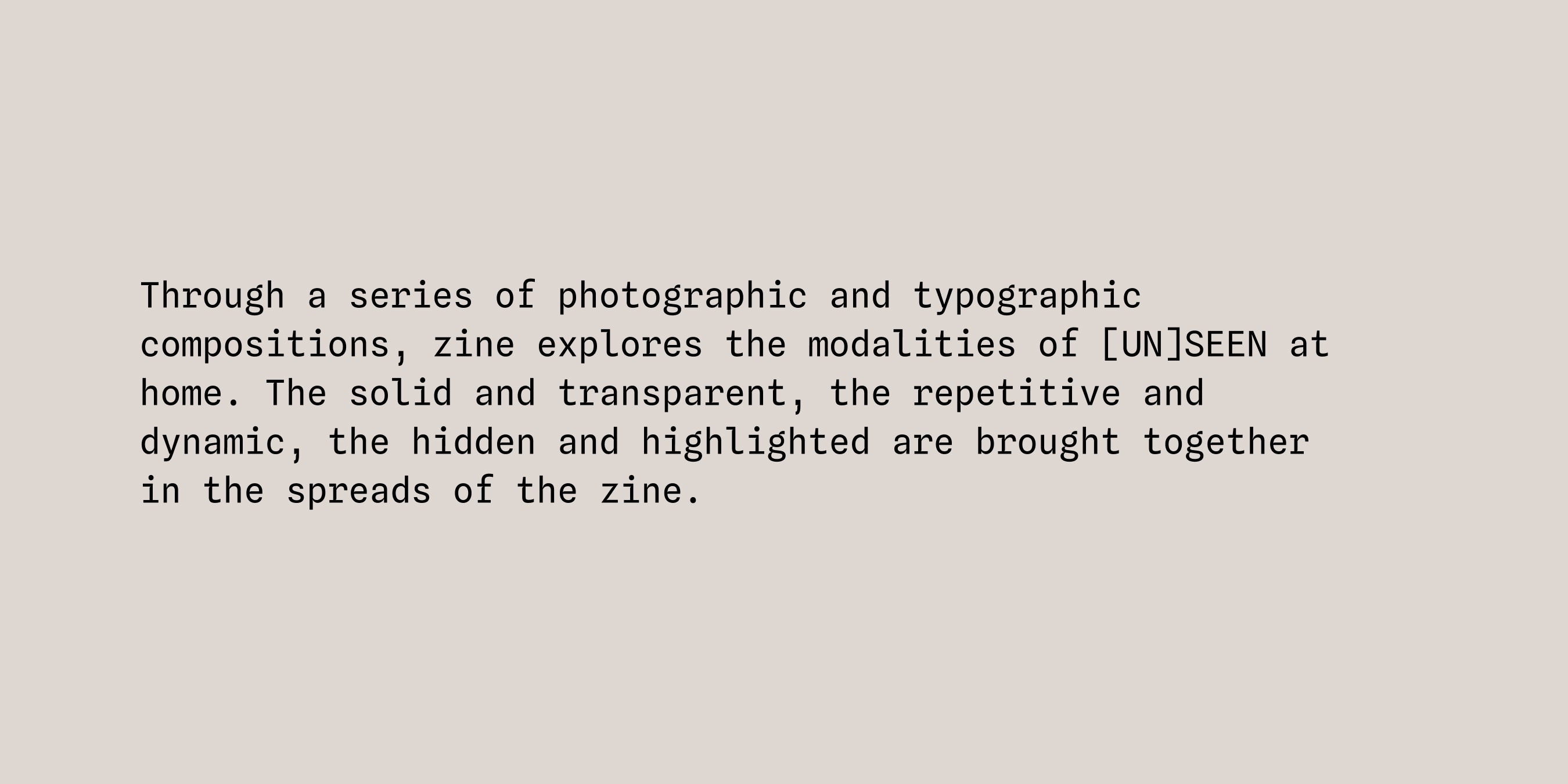 Through a series of photographic and typographic compositions, zine explores the modalities of [UN]SEEN at home. The solid and transparent, the repetitive and dynamic, the hidden and highlighted are brought together in the spreads of the zine.