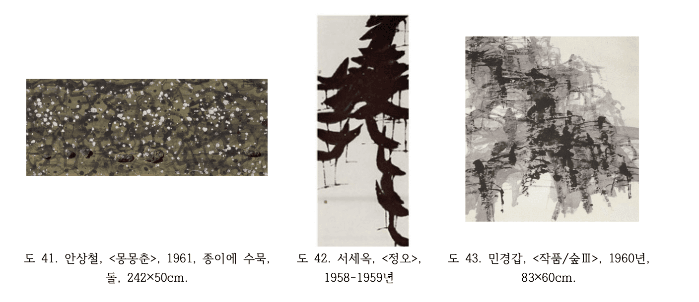 도 41. 안상철, <몽몽춘>, 1961년 안상철 몽몽춘 1961년 종이에 수묵 돌 242x50cm 암갈색 바탕 위 흰 점들 산포 수묵과 돌을 혼합한 실험적 추상 도 42. 서세옥, <정오>, 1958-1959년 서세옥 정오 1958-1959년 흰 바탕 위 굵고 역동적인 검은 먹선 수직 분출 묵림회 수묵추상 앵포르멜 즉흥성 도 43. 민경갑, <작품/숲Ⅲ>, 1960년 민경갑 작품 숲3 1960년 83x60cm 흰 바탕 위 먹과 채색의 충돌 번짐 숲을 연상시키는 수묵추상 묵림회