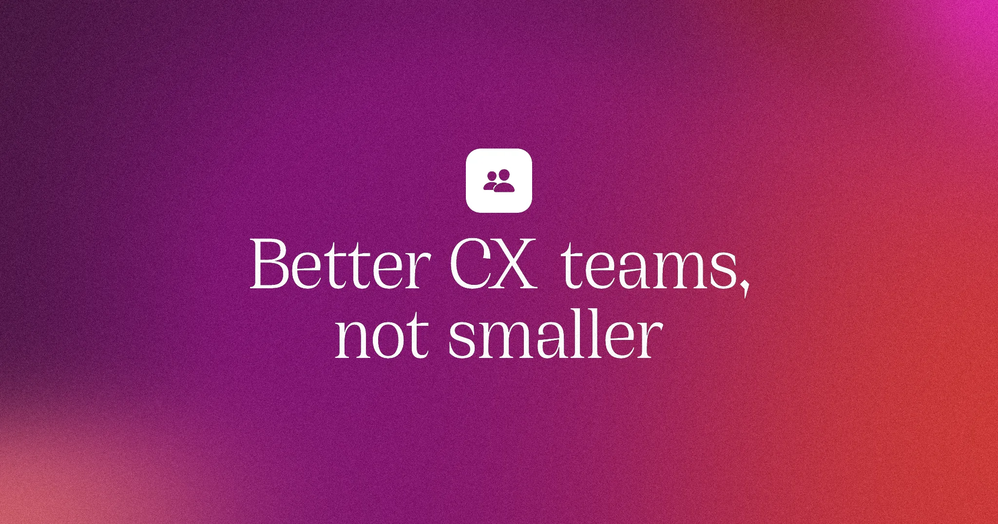 Better CX teams, not smaller