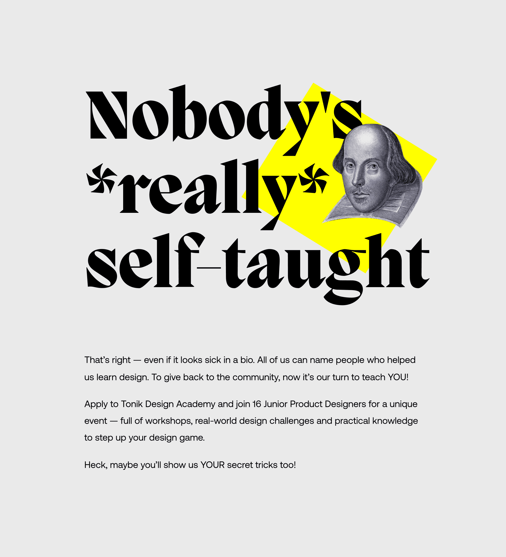 Headline: “Nobody's really self-taught”. Body: “That’s right — even if it looks sick in a bio. All of us can name people who helped us learn design. To give back to the community, now it’s our turn to teach you! Apply to Tonik Design Academy and join 16 Junior Product Designers for a unique event — full of workshops, real-world design challenges and practical knowledge to step up your design game. Heck, maybe you’ll show us your secret tricks too!”