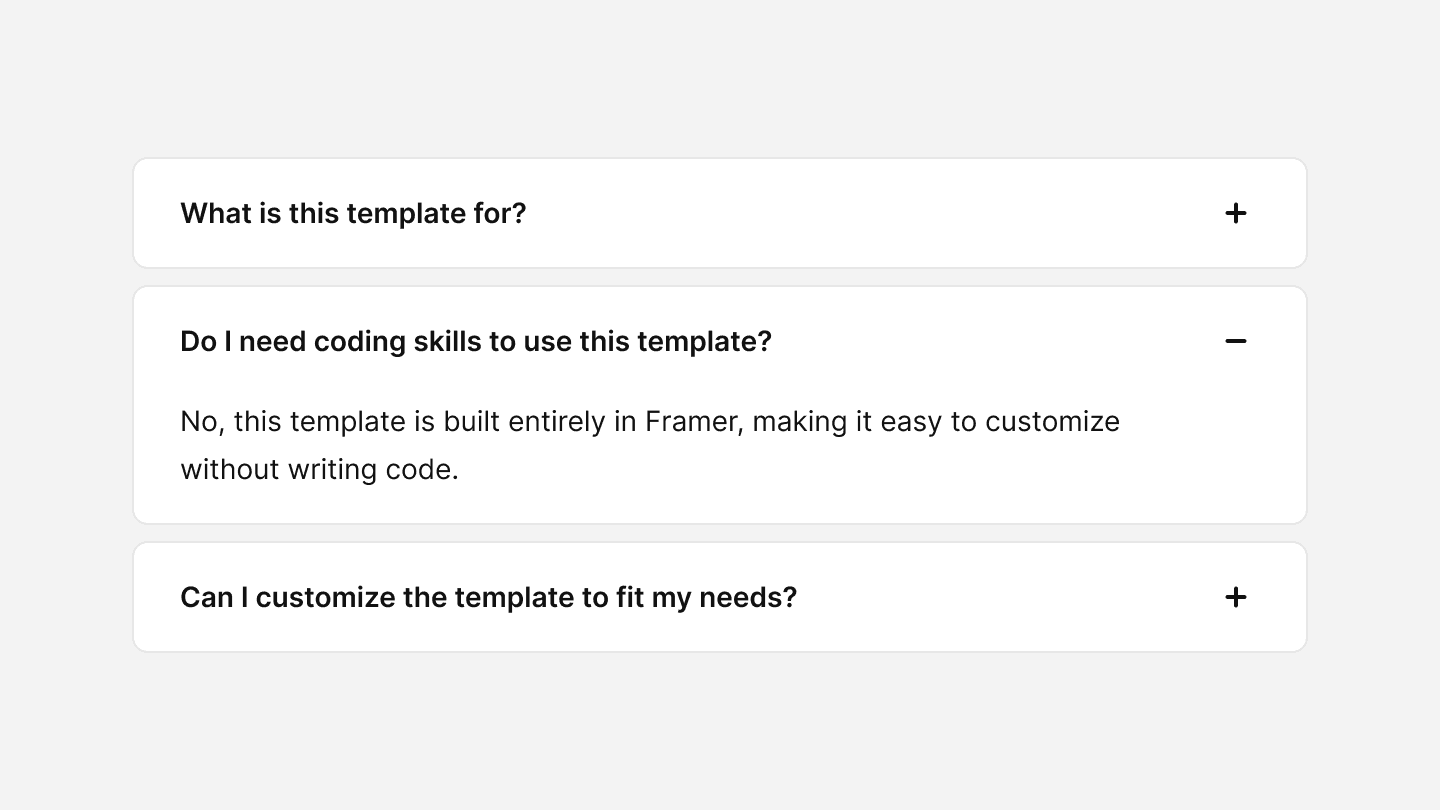 A frequently asked questions (FAQ) accordion UI component with three sections. The first section, labeled ‘What is this template for?’, is collapsed and has a ‘+’ icon on the right. The second section, labeled ‘Do I need coding skills to use this template?’, is expanded and displays the answer: ‘No, this template is built entirely in Framer, making it easy to customize without writing code.’ It has a ‘-’ icon on the right. The third section, labeled ‘Can I customize the template to fit my needs?’, is collapsed and has a ‘+’ icon on the right.