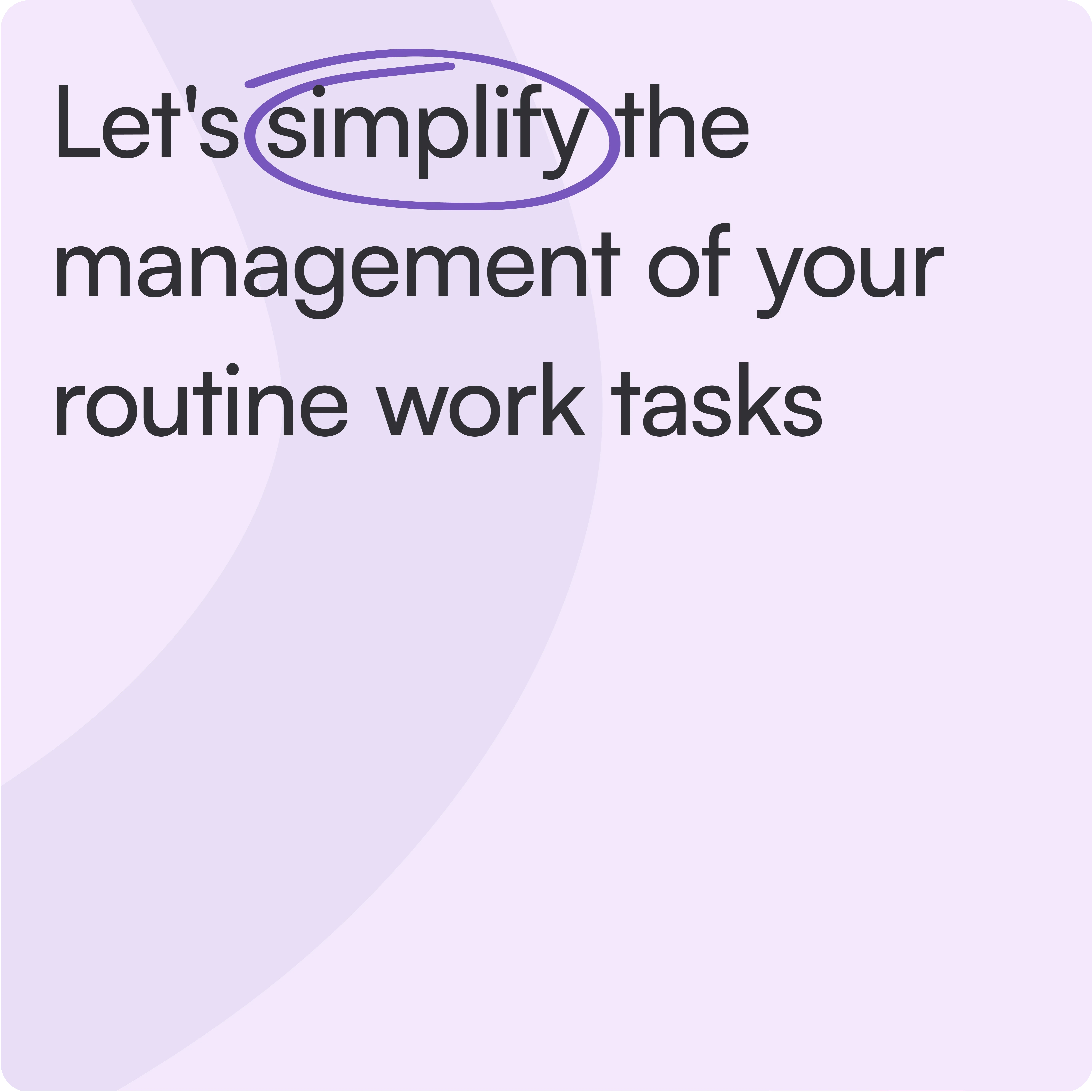 This image contains text that reads:  "Let's simplify the management of your routine work tasks."  Purpose: It appears to be a promotional banner or landing page header aimed at introducing a task management tool or workflow automation platform.  Design Elements: Typography: Clean, modern, and professional font for readability. Background: Soft lavender shade for a calming and approachable feel. Messaging: Highlights simplicity and organization as key benefits. Audience: Likely targeted at freelancers, small businesses, or teams looking to streamline repetitive tasks and improve productivity.