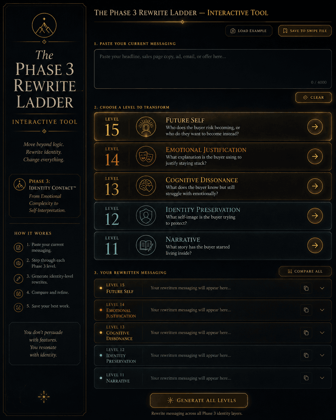 “The Phase 3 Rewrite Ladder — Interactive Tool” Concept: A minimalist, interactive ladder tool. The interface shows:  Top section: A text area where the user pastes their current messaging (e.g., a headline, hook, objection section, or problem section).  Below: Five transformation buttons, each representing a Phase 3 level:  Level 11 (Narrative): “What story has the buyer started living inside?”  Level 12 (Identity Preservation): “What self-image is the buyer trying to protect?”  Level 13 (Cognitive Dissonance): “What does the buyer know but still struggle with emotionally?”  Level 14 (Emotional Justification): “What explanation is the buyer using to justify staying stuck?”  Level 15 (Future Self): “Who does the buyer risk becoming, or who do they want to become instead?”  Below the buttons: A transformation output area showing the rewritten messaging at each level. A “Compare All” button shows all five versions side by side.  Style: Luxury UI meets interactive transformation tool. Dark background, gold buttons, clean typography. Feels like a serious identity-engineering instrument.  Interaction: The user pastes their messaging. Clicking any level button applies the transformation principles from that level, generating a rewritten version. The user can iterate and refine. A “Save to Swipe File” button stores the transformed versions. A “Load Example” button demonstrates with a sample sentence.