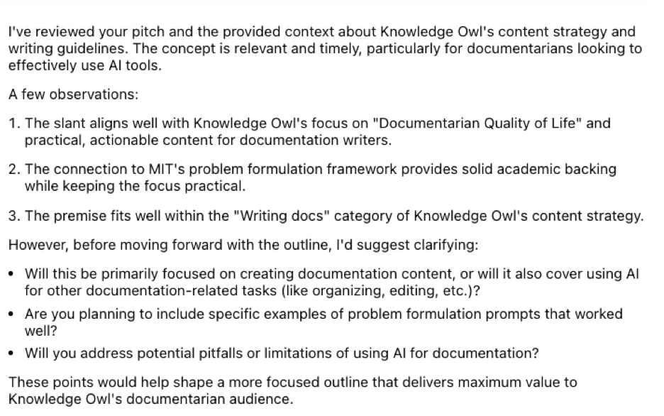 AI response reading: I've reviewed your pitch and the provided context about KnowledgeOwl's content strategy and writing guidelines. The concept is relevant and timely, particularly for documentarians looking to effectively use AI tools. A few observations: 1. The slant aligns well with KnowledgeOwl's focus on "Documentarian Quality of Life" and practical, actionable content for documentation writers. 2. The connection to MIT's problem formulation framework provides solid academic backing while keeping the focus practical. 3. The premise fits well within the "Writing docs" category of KnowledgeOwl's content strategy. However, before moving forward with the outline, I'd suggest clarifying: Will this be primarily focused on creating documentation content, or will it also cover using AI for other documentation-related tasks (like organizing, editing, etc.)? Are you planning to include specific examples of problem formulation prompts that worked well? Will you address potential pitfalls or limitations of using AI for documentation? These points would help shape a more focused outline that delivers maximum value to KnowledgeOwl's documentarian audience.