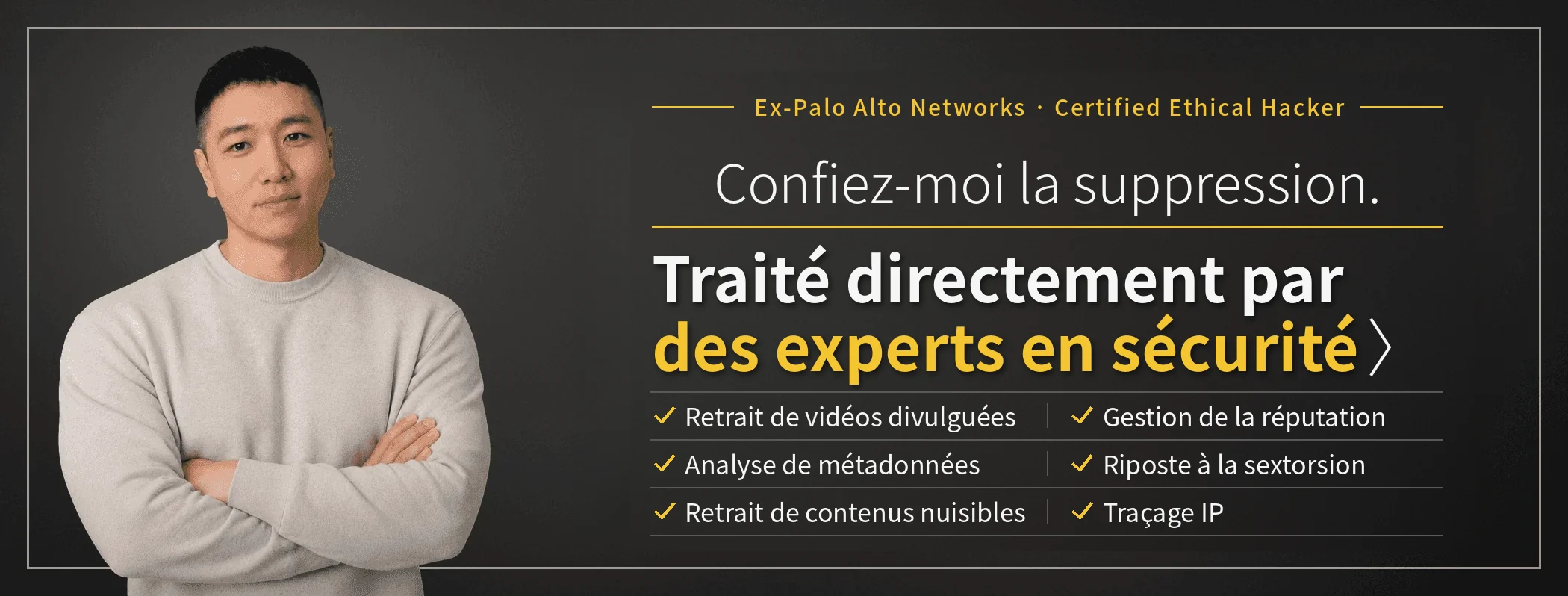 Confiez-moi la suppression – des experts en sécurité traitent directement votre dossier. Taewoon Choi, PDG de SARAZIM LLC (ancien de Palo Alto Networks ; Certified Ethical Hacker). Suppression de vidéos intimes diffusées sans consentement, gestion de la réputation des entreprises, riposte à la sextorsion, traçage IP, analyse de métadonnées et suppression de publications malveillantes.