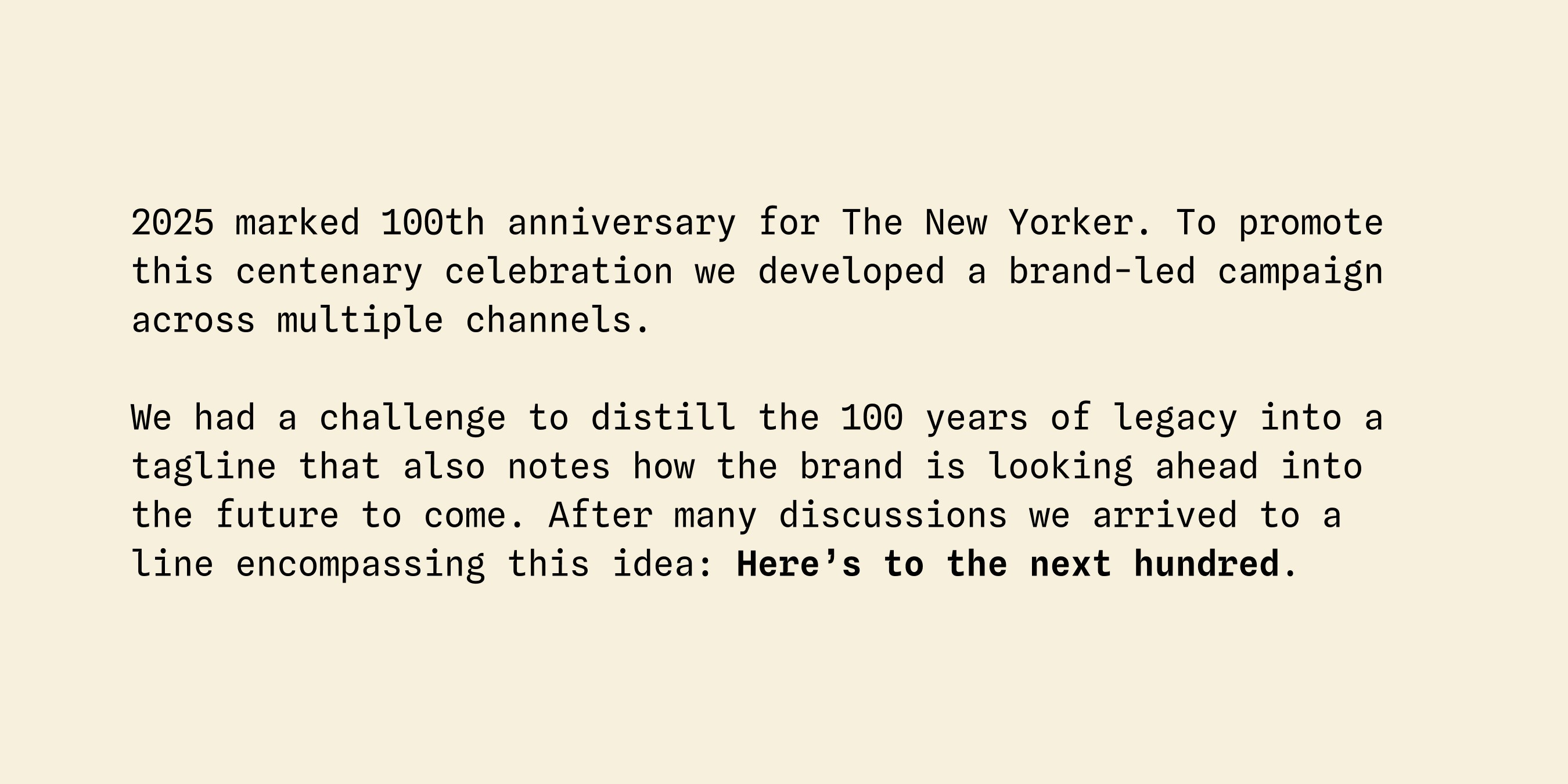 2025 marked 100th anniversary for The New Yorker. To promote this centenary celebration we developed a brand-led campaign across multiple channels. We had a challenge to distill the 100 years of legacy into a tagline that also notes how the brand is looking ahead into the future to come. After many discussions we arrived to a line encompassing this idea: Here’s to the next hundred.