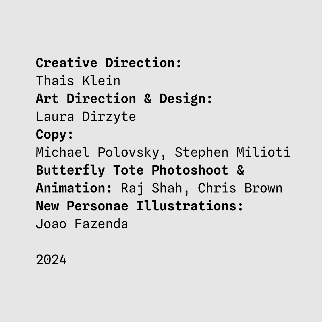 Creative Direction:
Thais Klein
Art Direction & Design:
Laura Dirzyte
Copy:
Michael Polovsky, Stephen Milioti
Butterfly Tote Photoshoot & Animation: Raj Shah, Chris Brown
New Personae Illustrations:
Joao Fazenda 2024