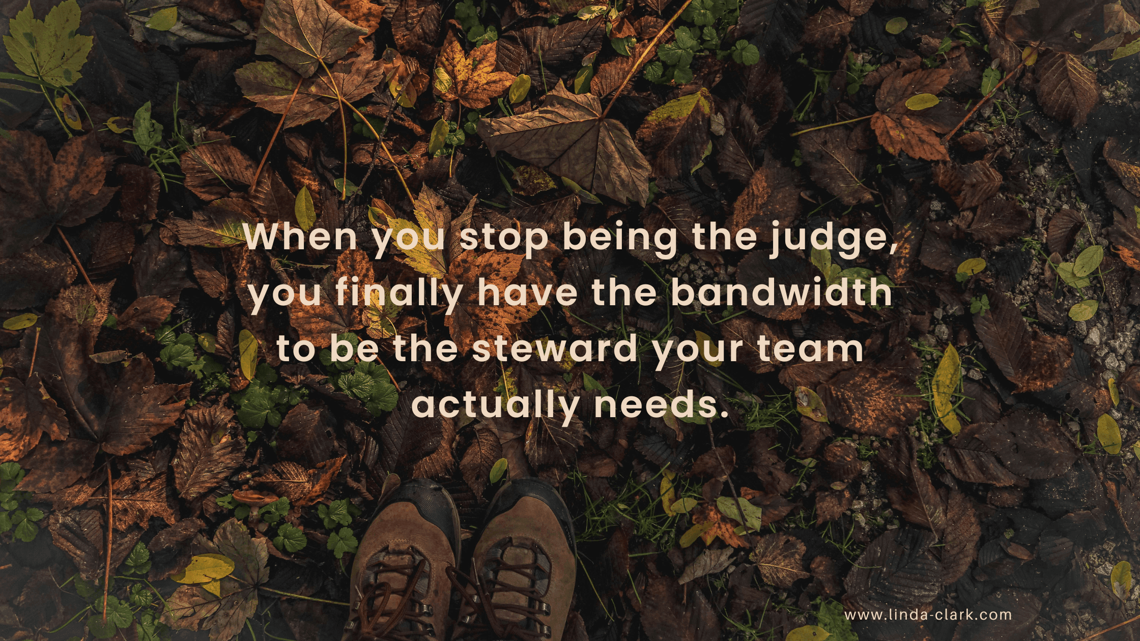Fall leaves with someone looking down at their boots and the captions say when you stop being the judge, you finally have the bandwidth to be the steward your team actually needs