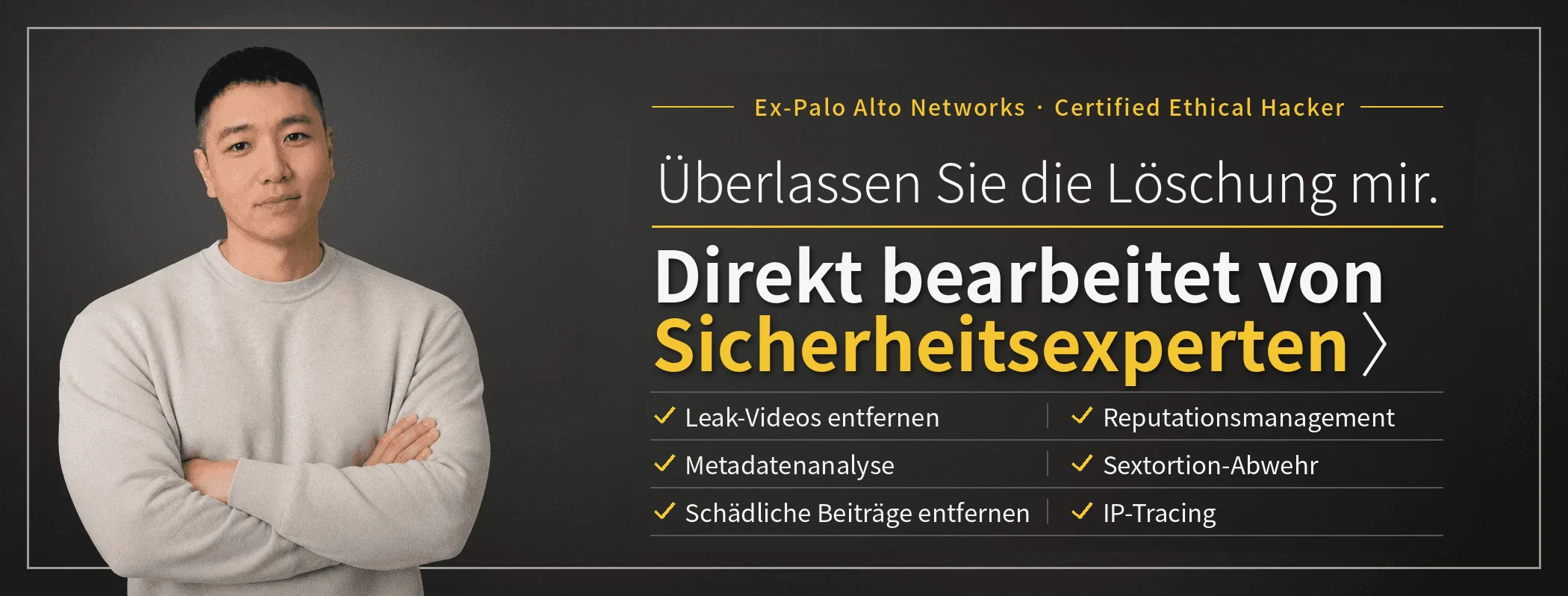 Überlassen Sie die Löschung mir – Sicherheitsexperten bearbeiten Ihren Fall direkt. Taewoon Choi, CEO von SARAZIM LLC (ehemals Palo Alto Networks; Certified Ethical Hacker). Entfernung nicht einvernehmlich verbreiteter intimer Videos, Reputationsmanagement für Unternehmen, Sextortion-Abwehr, IP-Tracing, Metadatenanalyse und Entfernung schädlicher Beiträge.