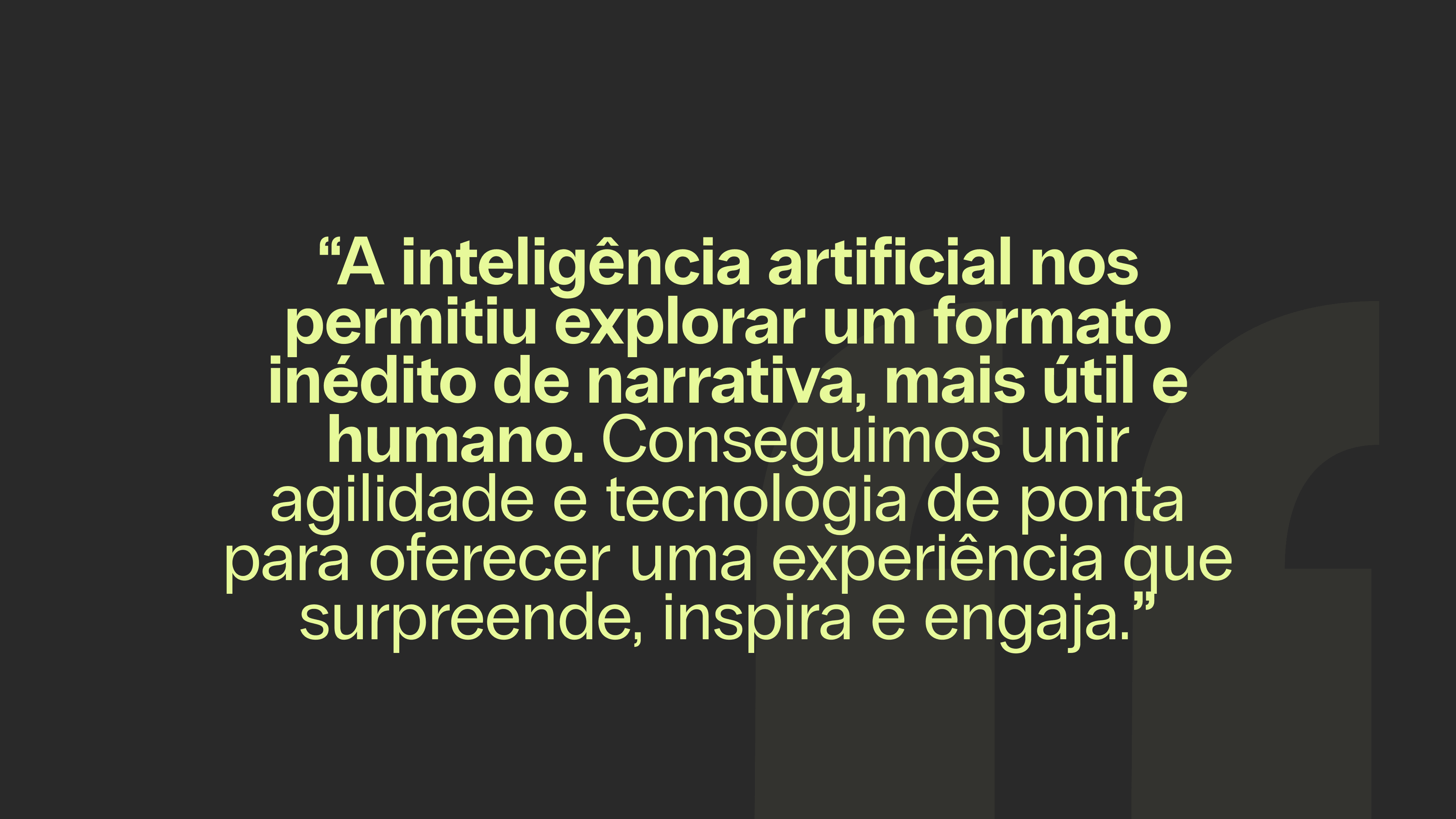 “A inteligência artificial nos permitiu explorar um formato inédito de narrativa, mais útil e humano. Conseguimos unir agilidade e tecnologia de ponta para oferecer uma experiência que surpreende, inspira e engaja.”