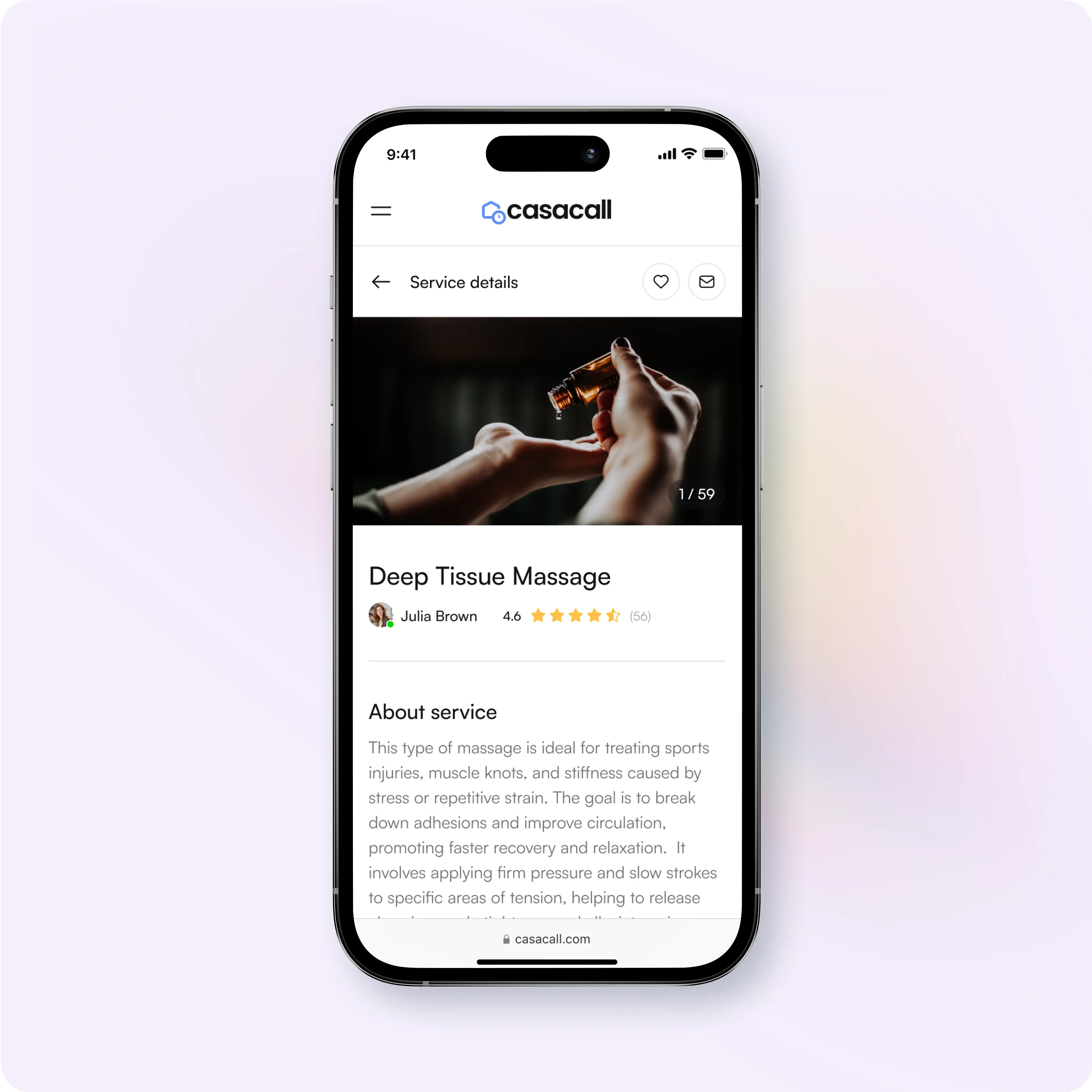 This image shows a mobile app interface for a service booking platform called Casacall, featuring a listing for a Deep Tissue Massage service.  Key Details: Service Name: Deep Tissue Massage Service Provider: Julia Brown Rating: 4.6 stars based on 56 reviews About the Service: Ideal for treating sports injuries, muscle knots, and stiffness. Focuses on improving circulation, promoting faster recovery, and enhancing relaxation. Involves firm pressure and slow strokes to target tension areas. Features: Navigation Bar: Menu button, home logo, and heart icon to save the service. Service Image: A preview photo showing massage oil being poured into hands (1/59 images). Description: Informative text explaining the benefits and techniques of the service. Casacall Branding: Clean, minimalistic layout promoting ease of access and readability. The interface is designed for browsing services, reading detailed descriptions, and booking appointments seamlessly.