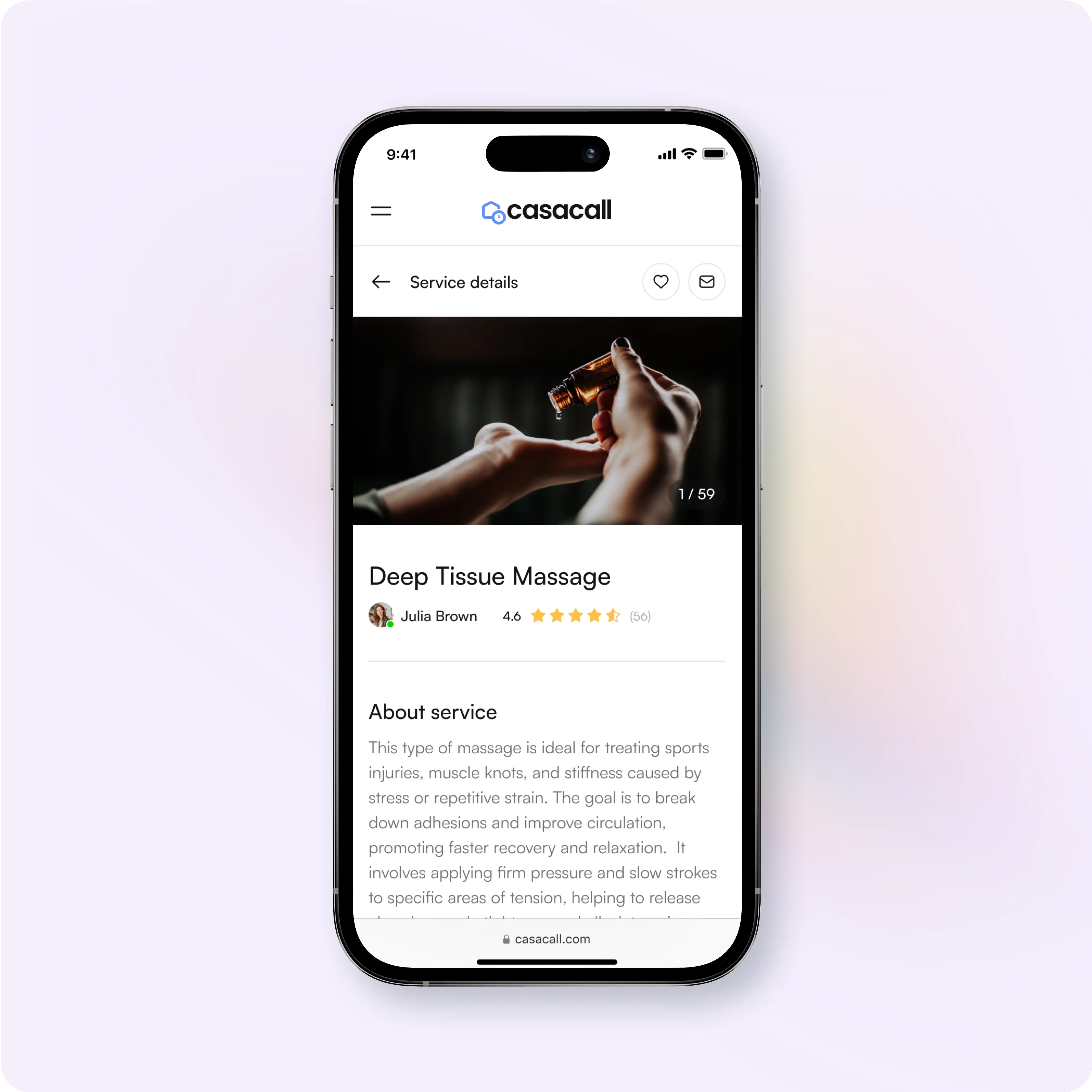 This image shows a mobile app interface for a service booking platform called Casacall, featuring a listing for a Deep Tissue Massage service. Key Details: Service Name: Deep Tissue Massage Service Provider: Julia Brown Rating: 4.6 stars based on 56 reviews About the Service: Ideal for treating sports injuries, muscle knots, and stiffness. Focuses on improving circulation, promoting faster recovery, and enhancing relaxation. Involves firm pressure and slow strokes to target tension areas. Features: Navigation Bar: Menu button, home logo, and heart icon to save the service. Service Image: A preview photo showing massage oil being poured into hands (1/59 images). Description: Informative text explaining the benefits and techniques of the service. Casacall Branding: Clean, minimalistic layout promoting ease of access and readability. The interface is designed for browsing services, reading detailed descriptions, and booking appointments seamlessly.