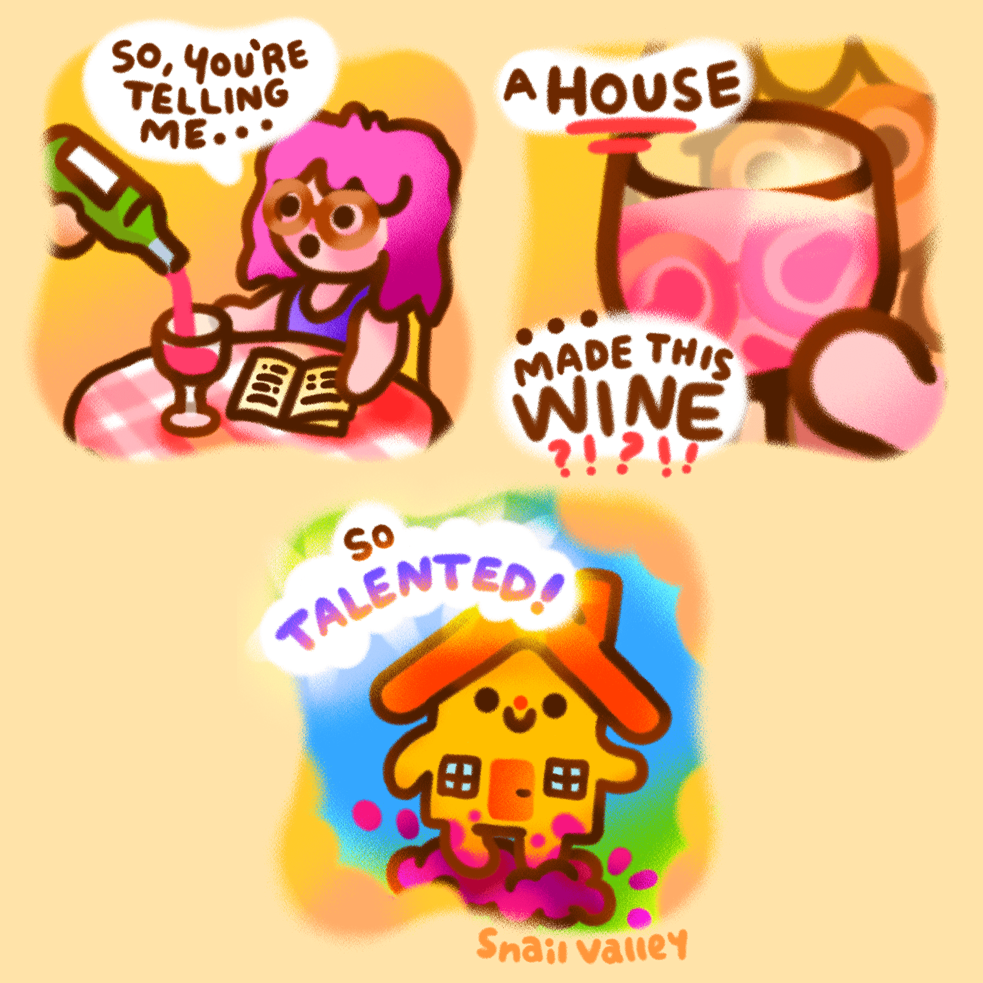 A 3 panel comic. Panel 1: A pink haired woman is sat at a restaurant table as a server pours her some wine. She says: "So you're telling me..." Panel 2: She continues, "A HOUSE made this wine?!". The wine glass is held to the viewer with her face distorted through the wine. Panel 3: A yellow house with arms, legs, and a happy face is shown stomping some grapes, as if in her vision. She says, "So talented!"