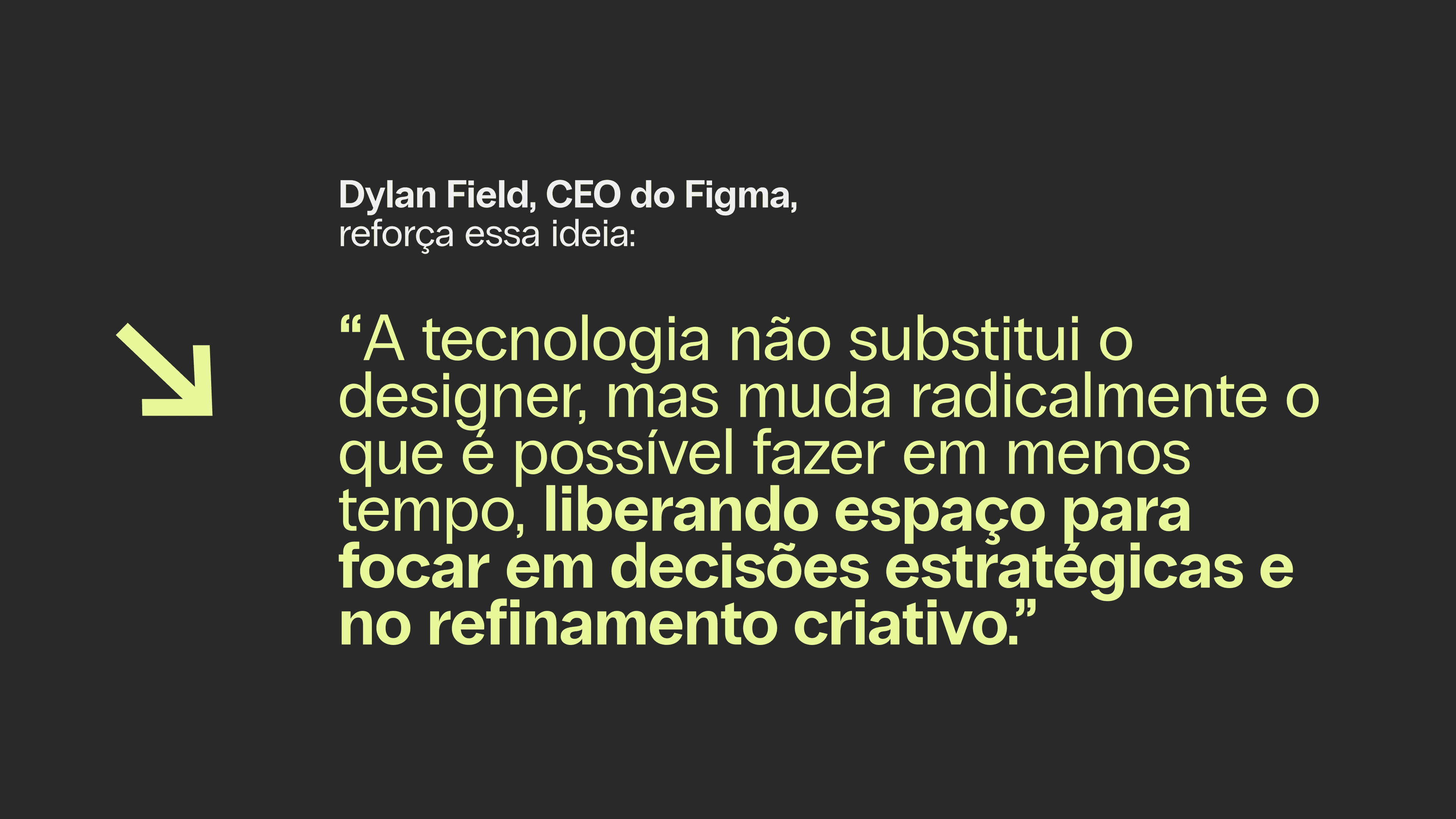 Dylan Field, CEO do Figma, reforça essa ideia: “A tecnologia não substitui o designer, mas muda radicalmente o que é possível fazer em menos tempo, liberando espaço para focar em decisões estratégicas e no refinamento criativo.”
