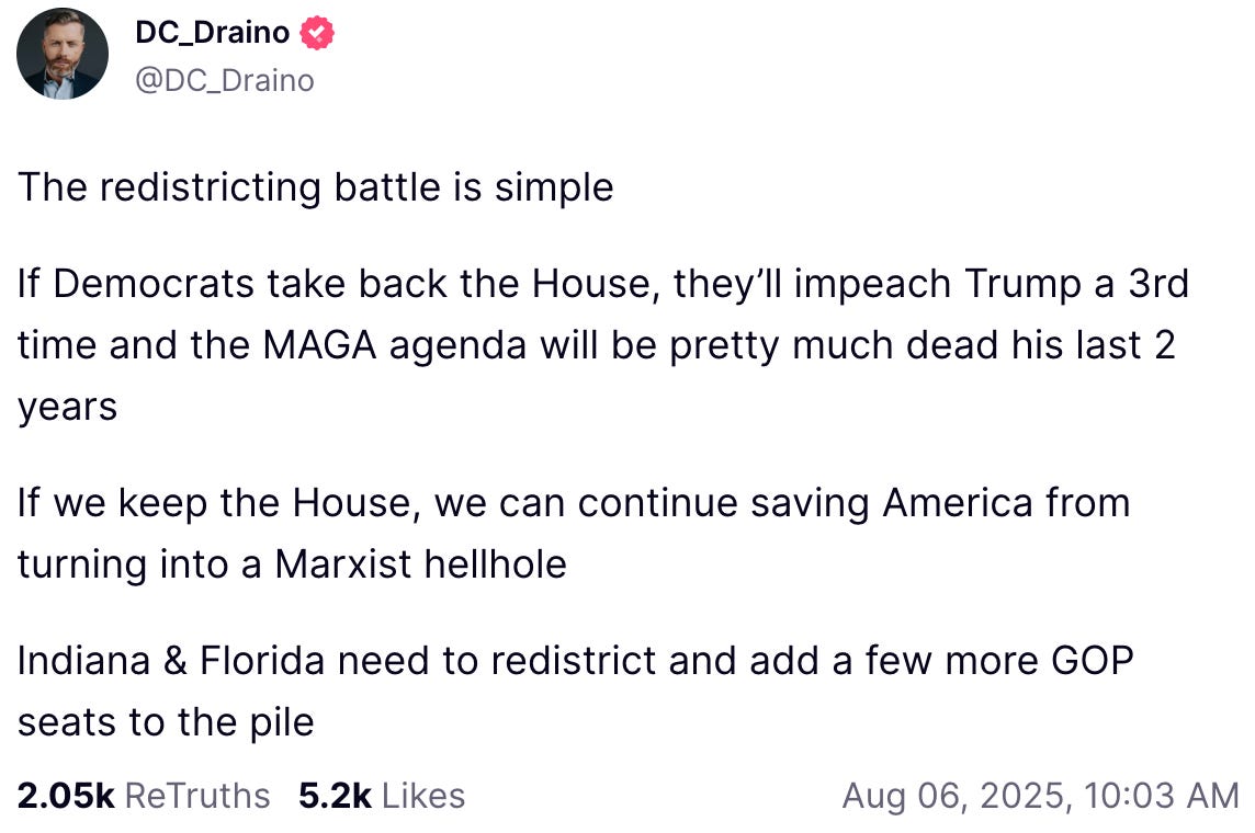 An Aug. 6, 2025, post by Rogan O’Handley (aka “DC_Draino”) on Truth Social reads: “The redistricting battle is simple. If Democrats take back the House, they’ll impeach Trump a 3rd time and the MAGA agenda will be pretty much dead his last 2 years. If we keep the House, we can continue saving America from turning into a Marxist hellhole. Indiana & Florida need to redistrict and add a few more GOP seats to the pile.”