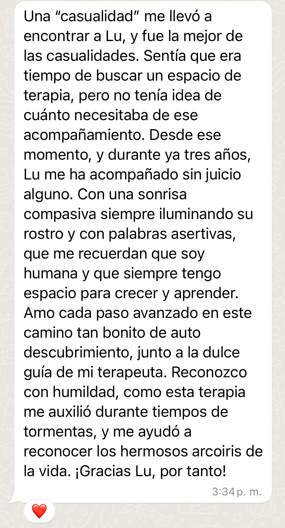 Testimonio de Lore: "Una "casualidad" me llevó a encontrar a Lu, y fue la mejor de las casualidades. Sentía que era tiempo de buscar un espacio de terapia, pero no tenía idea de cuánto necesitaba de ese acompañamiento. Desde ese momento, y durante ya tres años, Lu me ha acompañado sin juicio alguno. Con una sonrisa compasiva siempre iluminando su rostro y con palabras asertivas, que me recuerdan que soy humana y que siempre tengo espacio para crecer y aprender. Amo cada paso avanzado en este camino tan bonito de auto descubrimiento, junto a la dulce guía de mi terapeuta. Reconozco con humildad, como esta terapia me auxilió durante tiempos de tormentas, y me ayudó a reconocer los hermosos arcoiris de la vida. ¡Gracias Lu, por tanto!"