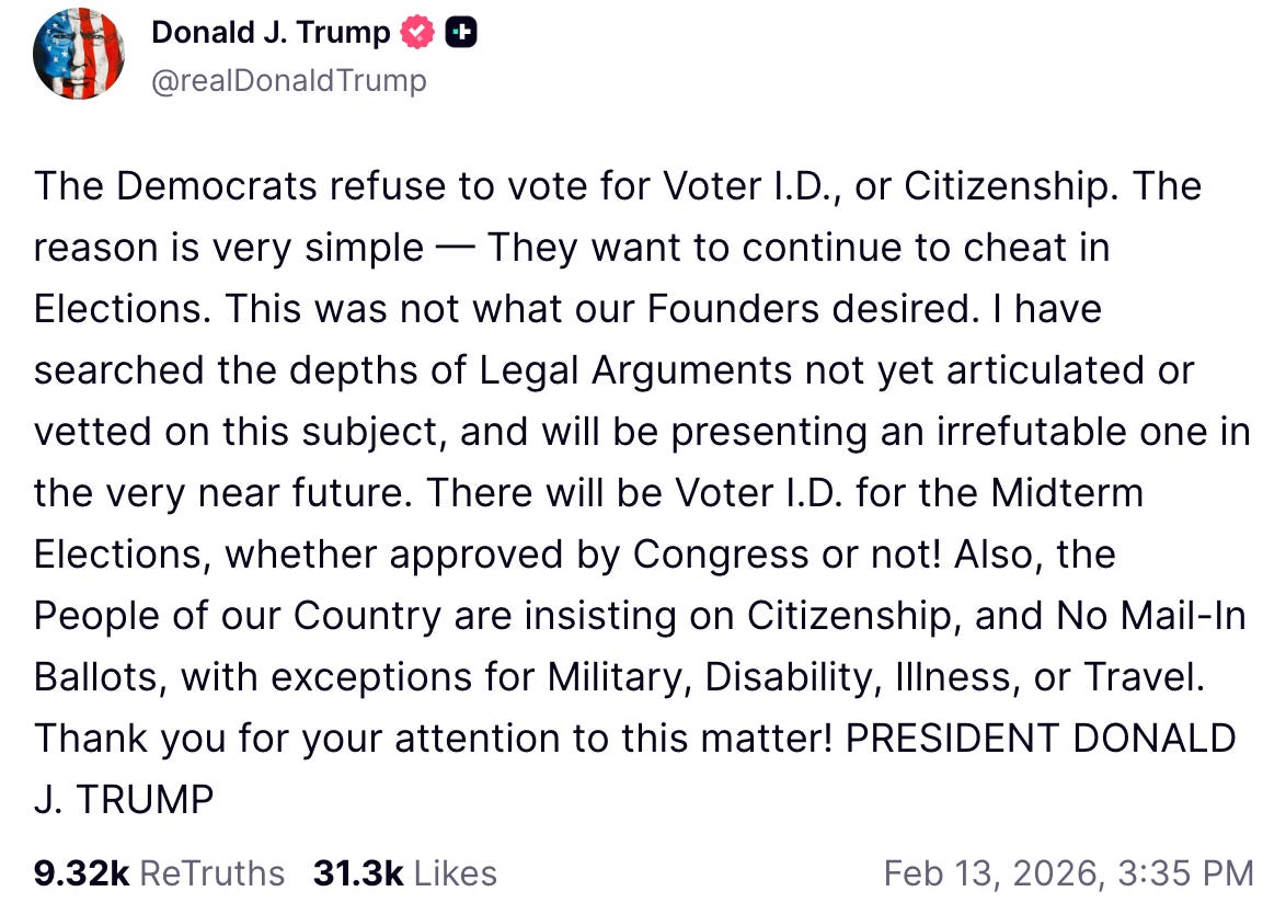 A Truth Social post from President Donald Trump shared on Feb. 13, 2026, reads: “The Democrats refuse to vote for Voter I.D., or Citizenship. The reason is very simple — They want to continue to cheat in Elections. This was not what our Founders desired. I have searched the depths of Legal Arguments not yet articulated or vetted on this subject, and will be presenting an irrefutable one in the very near future. There will be Voter I.D. for the Midterm Elections, whether approved by Congress or not! Also, the People of our Country are insisting on Citizenship, and No Mail-In Ballots, with exceptions for Military, Disability, Illness, or Travel. Thank you for your attention to this matter! PRESIDENT DONALD J. TRUMP.”