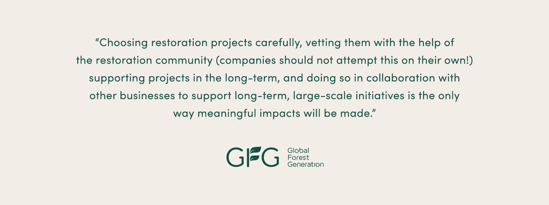 “Choosing restoration projects carefully, vetting them with the help of the restoration community (not on their own!), supporting projects in the long-term, and doing so in collaboration with other businesses to support long-term, large-scale initiatives is the only way meaningful impacts will be made.” - Global Forest Generation