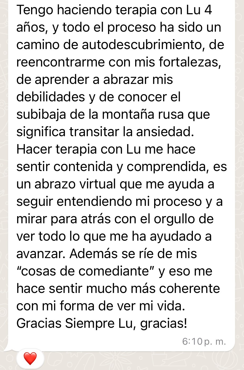 Testimonio de Nadia: "Tengo haciendo terapia con Lu 4 años, y todo el proceso ha sido un camino de autodescubrimiento, de reencontrarme con mis fortalezas, de aprender a abrazar mis debilidades y de conocer el subibaja de la montaña rusa que significa transitar la ansiedad. Hacer terapia con Lu me hace sentir contenida y comprendida, es un abrazo virtual que me ayuda a seguir entendiendo mi proceso y a mirar para atrás con el orgullo de ver todo lo que me ha ayudado a avanzar. Además se ríe de mis "cosas de comediante" y eso me hace sentir mucho más coherente con mi forma de ver mi vida. Gracias Siempre Lu, gracias!"