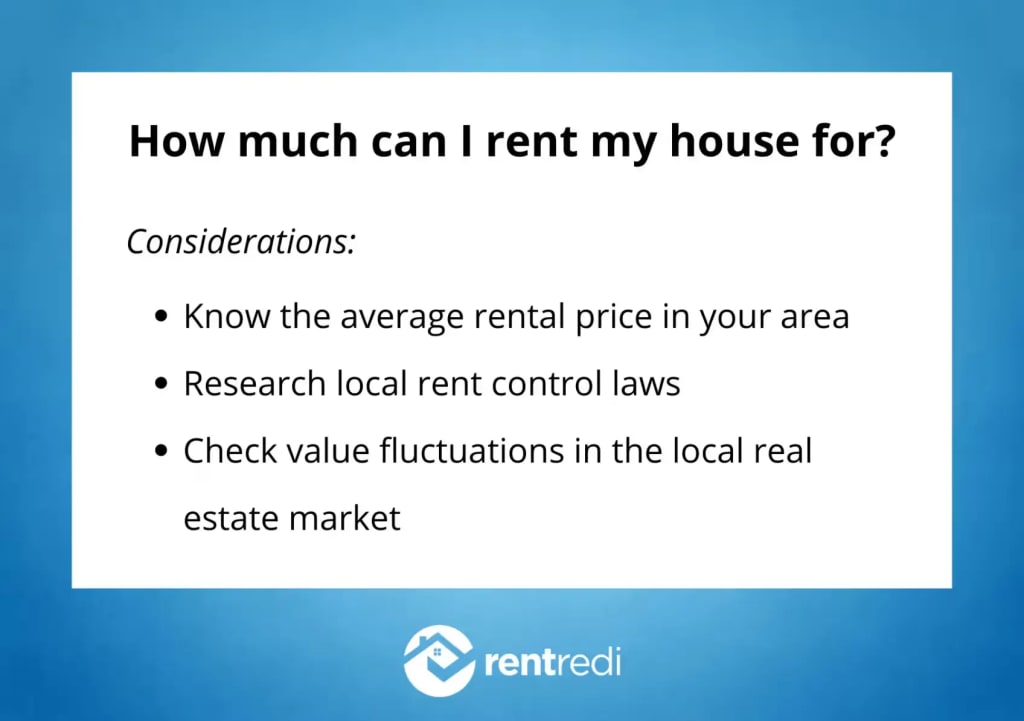 How much can I rent my house for? Consider: The average rental price in your area, local rent control laws, and value fluctuations in the local real estate market.