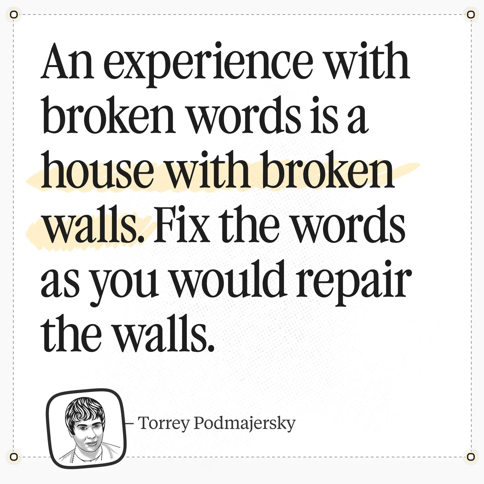 Torrey Podmajersky -> quote: An experience with broken words is a house with broken walls. Fix the words as you would repair the walls.