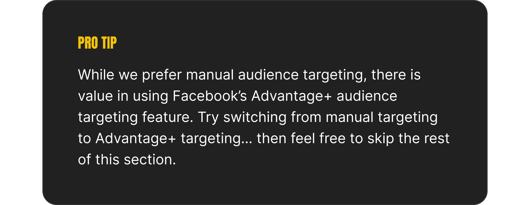 An image depicting a "pro tip" that reads: While we prefer manual audience targeting, there is value in using Facebook’s Advantage+ audience targeting feature. Try switching from manual targeting to Advantage+ targeting… then feel free to skip the rest of this section