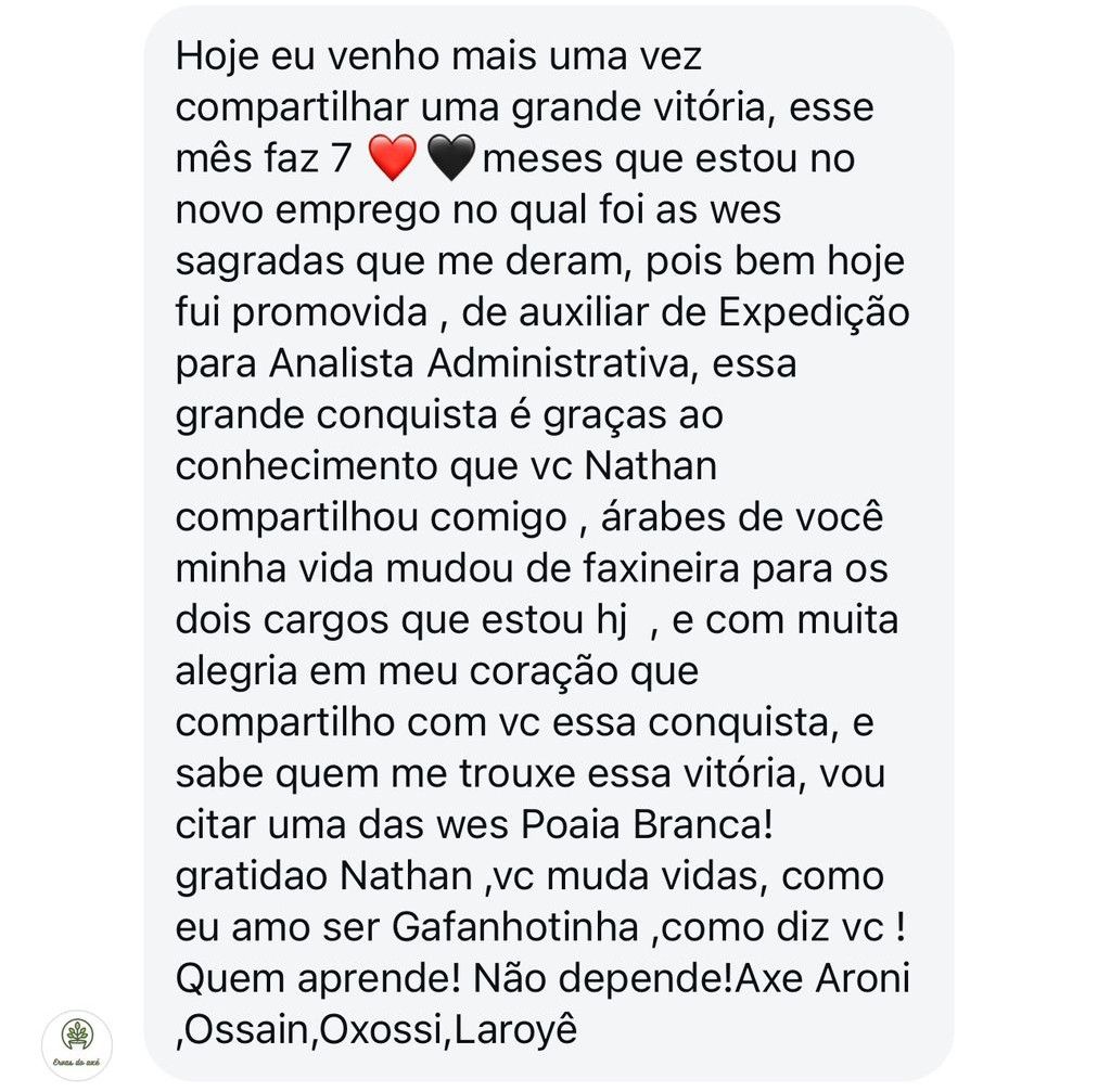 Hoje eu venho mais uma vez compartilhar uma grante vitória, esse mês faz sete meses que estou no novo emprego no qual foi as Wes Sagradas que me deram, pois bem, hoje fui promovida de Auxiliar de Expedição para Analista Administrativa. Essa grande conquista é graças ao conhecimento que você, Natan, compartilhou comigo! Árabes de você minha vida mudou de faxineira para os dois cargos que estou hoje e com muita alegria em meu coração que compartilho com você essa conquista. E sabe quem me trouxe essa vitória? Vou citar uma delas wes, Poaia Branca! Graditão, Natan! Você muda vidas, como eu amo ser Gafanhotinha, como diz você! Quem aprende, não depende! Axé Aroni, Ossain, Oxossi, Laroyê!
