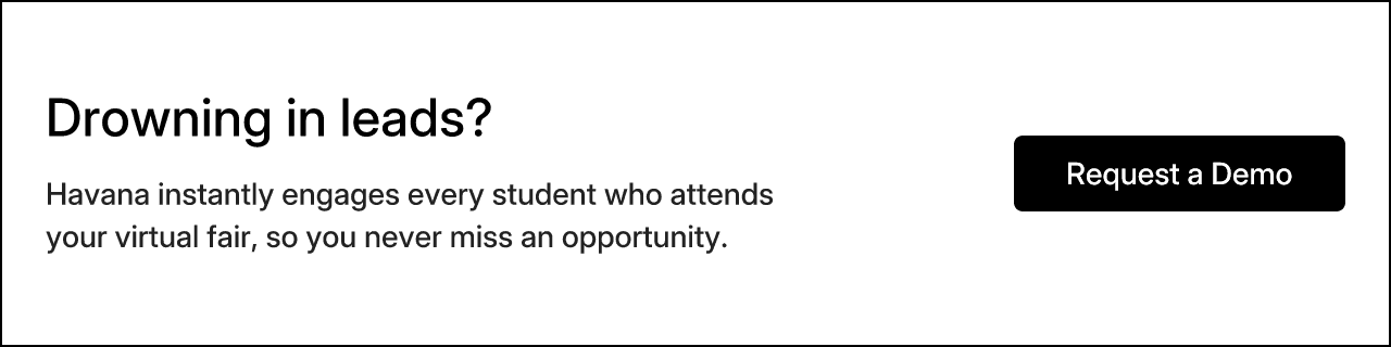 Drowning in leads? Havana instantly engages every student who attends your virtual fair, so you never miss an opportunity. Request a Demo