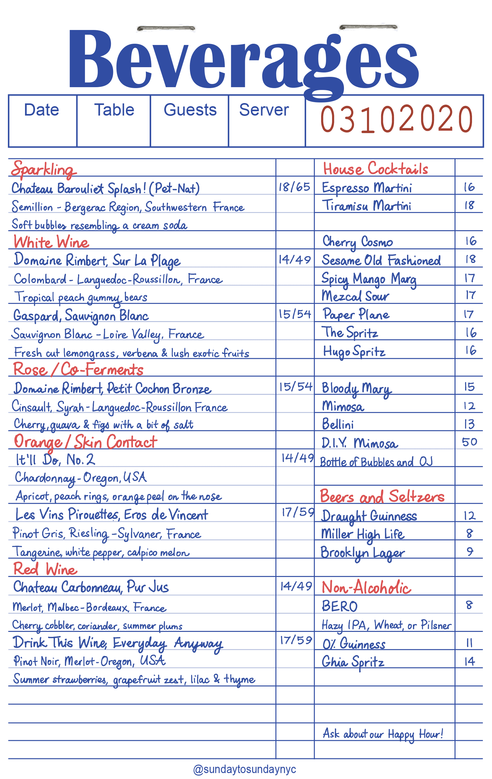 Sparkling

Chateau Barouillet Splash! (Pet-Nat): Semillon - Bergerac Region, Southwestern France. Soft bubbles resembling a cream soda. ($18 / $65)

White Wine

Domaine Rimbert, Sur La Plage: Colombard - Languedoc-Roussillon, France. Tropical peach gummy bears. ($14 / $49)

Gaspard, Sauvignon Blanc: Sauvignon Blanc - Loire Valley, France. Fresh cut lemongrass, verbena & lush exotic fruits. ($15 / $54)

Rose / Co-Ferments

Domaine Rimbert, Petit Cochon Bronze: Cinsault, Syrah - Languedoc-Roussillon France. Cherry, guava & figs with a bit of salt. ($15 / $54)

Orange / Skin Contact

It’ll Do, No. 2: Chardonnay - Oregon, USA. Apricot, peach rings, orange peel on the nose. ($14 / $49)

Les Vins Pirouettes, Eros de Vincent: Pinot Gris, Riesling - Sylvaner, France. Tangerine, white pepper, calpico melon. ($17 / $59)

Red Wine

Chateau Carbonneau, Pur Jus: Merlot, Malbec - Bordeaux, France. Cherry cobbler, coriander, summer plums. ($14 / $49)

Drink This Wine, Everyday Anyway: Pinot Noir, Merlot - Oregon, USA. Summer strawberries, grapefruit zest, lilac & thyme. ($17 / $59)

House Cocktails

Espresso Martini - $16

Tiramisu Martini - $18

Cherry Cosmo - $16

Sesame Old Fashioned - $18

Spicy Mango Marg - $17

Mezcal Sour - $17

Paper Plane - $17

The Spritz - $16

Hugo Spritz - $16

Brunch Drinks

Bloody Mary - $15

Mimosa - $12

Bellini - $13

D.I.Y. Mimosa (Bottle of Bubbles and OJ) - $50

Beers and Seltzers

Draught Guinness - $12

Miller High Life - $8

Brooklyn Lager - $9

Non-Alcoholic

BERO (Hazy IPA, Wheat, or Pilsner) - $8

0% Guinness - $11

Ghia Spritz - $14