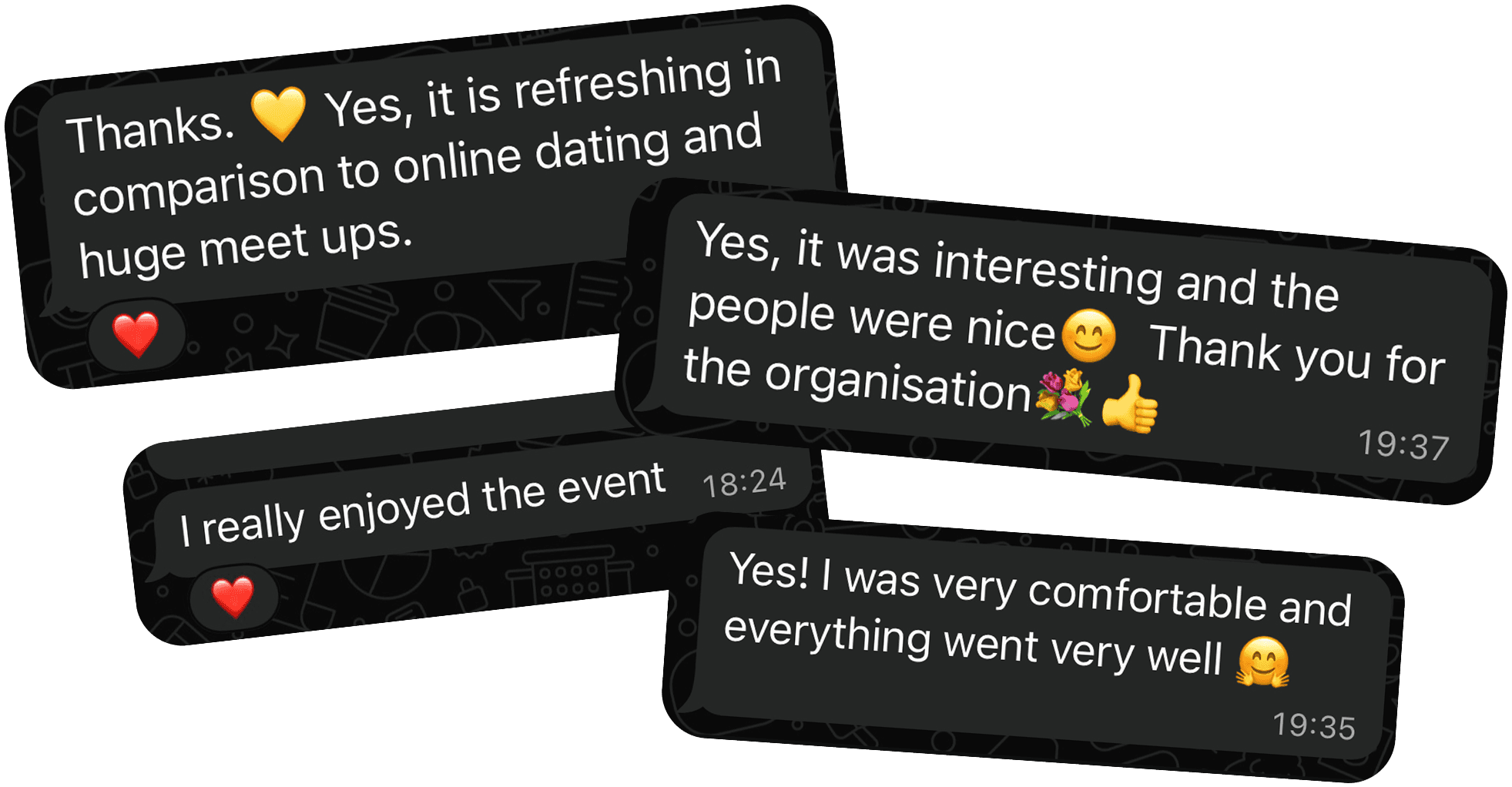 Customer review. It is refreshing in comparison to online dating and huge meetups. It was interesting and the people were nice. Thank you for the organisation. I really enjoyed the event. I was very comfortable and everything went well.
