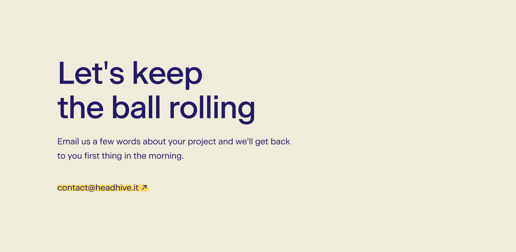 Headline: “Let's keep the ball rolling” Subheadline: “Email us a few words about your project and we'll get back to you first thing in the morning.”