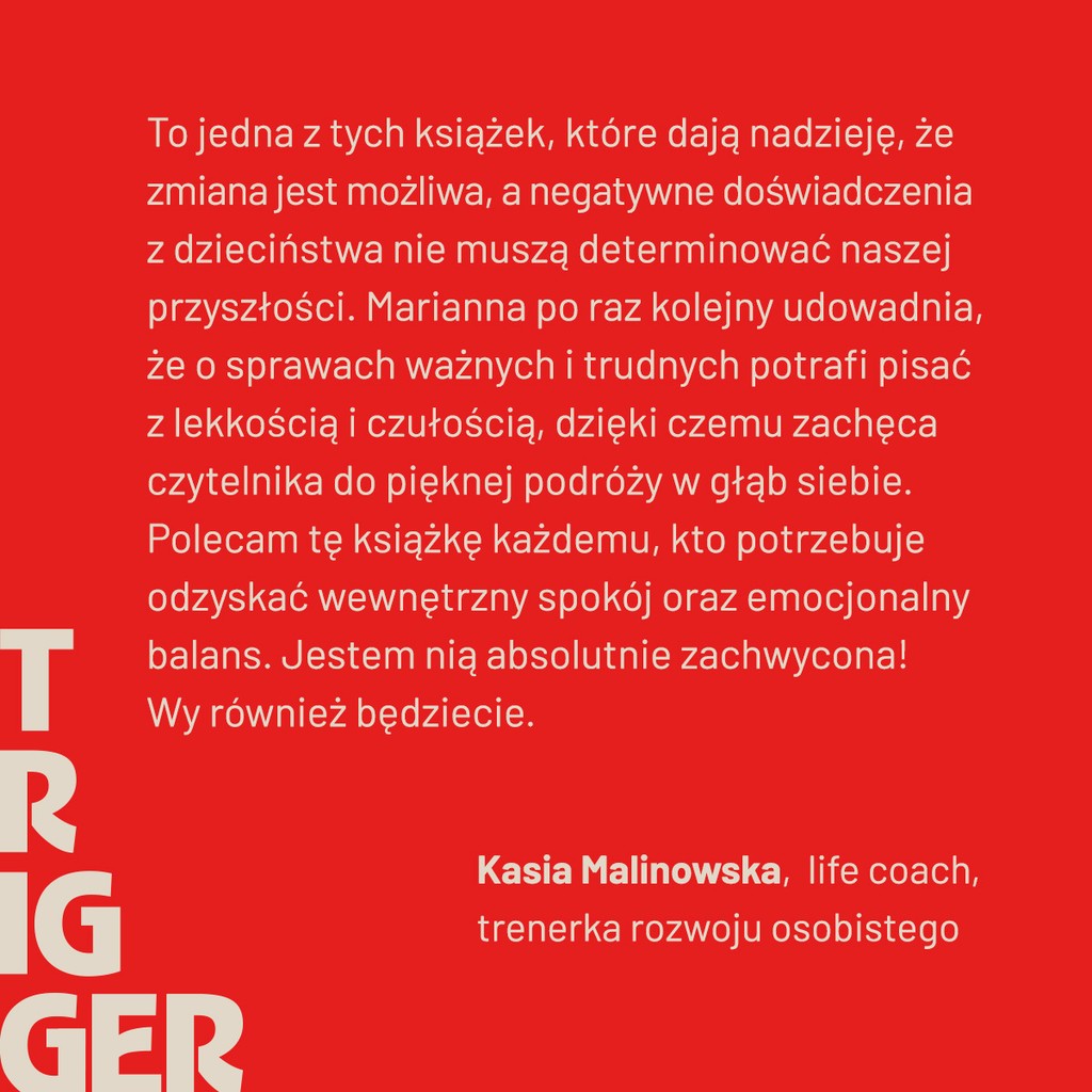 To jedna z tych książek, które dają nadzieje, że zmiana jest możliwa, a negatywne doświadczenia z dzieciństwa nie muszą determinować naszej przyszłości. Marianna po raz kolejny udowadnia, że o sprawach ważnych i trudnych potrafi pisać z lekkością i czułością, dzięki czemu zachęca czytelnika do pięknej podróży w głąb siebie.
Polecam tę książkę każdemu, kto potrzebuje odzyskać wewnętrzny spokój oraz emocjonalny balans. Jestem nią absolutnie zachwycona! Wy również będziecie.

- Kasia Malinowska, life coach, trenerka rozwoju osobistego
