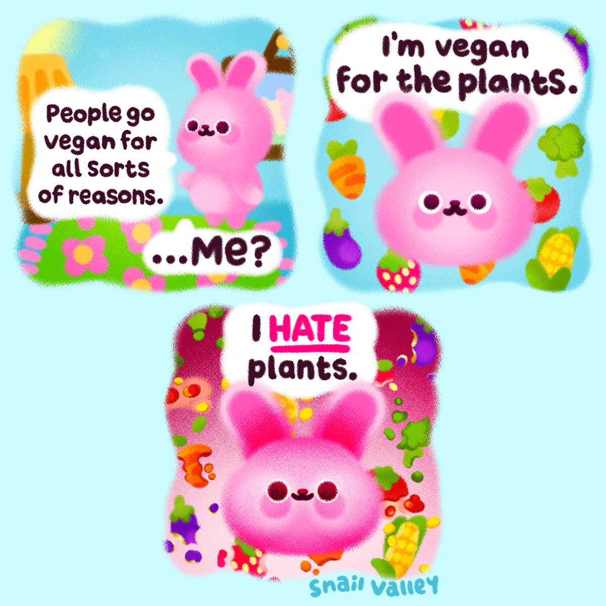 A 3 panel comic. Panel 1: A pink rabbit is stood in a living room, talking casually to the viewer: "People go vegan for all sorts of reasons. ... Me?" Panel 2: The rabbit's face floats above a sea of fruit and vegetables as they say: "I'm vegan for the plants". Panel 3: The rabbits face goes dark as they state: "I HATE plants". The fruit and vegetables behind them have all been decimated and left in shambles behind them.