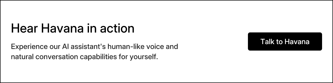 Hear Havana in action. Experience our AI assistant's human-like voice and natural conversation capabilities for yourself.