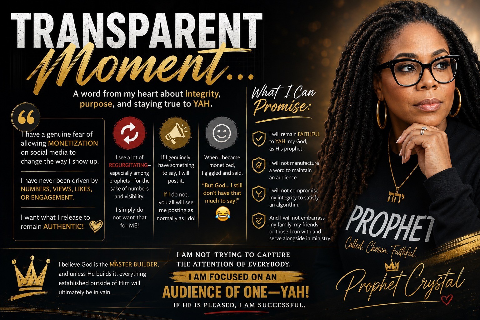 TRANSPARENT MOMENT… I have a genuine fear of allowing monetization on social media to change the way I show up. I have never been driven by numbers, views, likes, or engagement. I want what I release to remain AUTHENTIC! I see a lot of REGURGITATING—especially among prophets—for the sake of numbers and visibility. And I simply do not want that for ME! So, if I genuinely have something to say, I will post it. If I do not, you all will see me posting as normally as I do! It’s funny—when I became monetized, I giggled and said, “But God… I still don’t have that much to say!” 😂 What I can promise is this: I will remain FAITHFUL to YAH, my God, as HIS prophet. I will not manufacture a word to maintain an audience. I will not compromise my integrity to satisfy an algorithm. And I will not embarrass my family, my friends, or those I run with and serve alongside in ministry. It is just NOT that serious to ME! I believe God is the Master Builder, and unless He builds it, everything established outside of Him will ultimately be in vain. I am not trying to capture the attention of everybody. I am focused on an AUDIENCE OF ONE—YAH! If He is pleased, I am successful. —Prophet Crystal