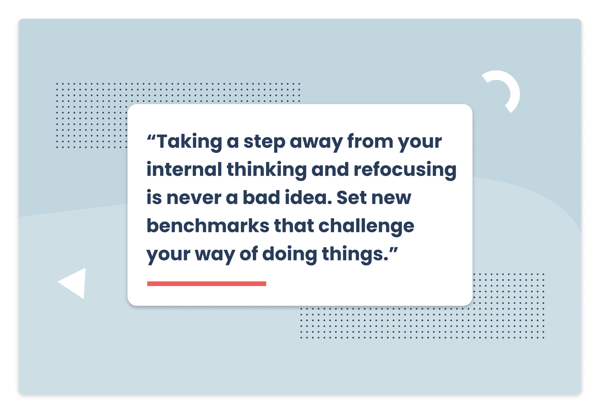 Pull quote: Taking a step away from your internal thinking and refocusing is never a bad idea. Set new benchmarks that challenge your way of doing things.
