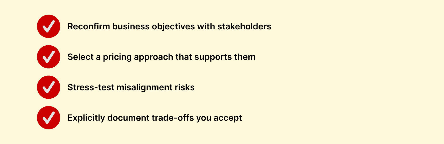 Checklist pricing strategy Reconfirm business objectives with stakeholders; Select a pricing approach that supports them; Stress-test misalignment risks; Explicitly document trade-offs you accept