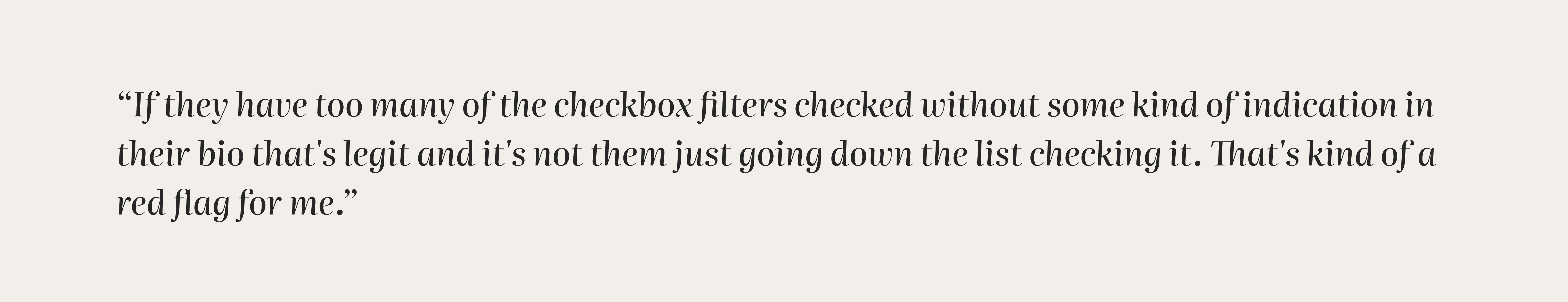 “If they have too many of the checkbox filters checked without some kind of indication in their bio that's legit and it's not them just going down the list checking it. That's kind of a red flag for me.”
