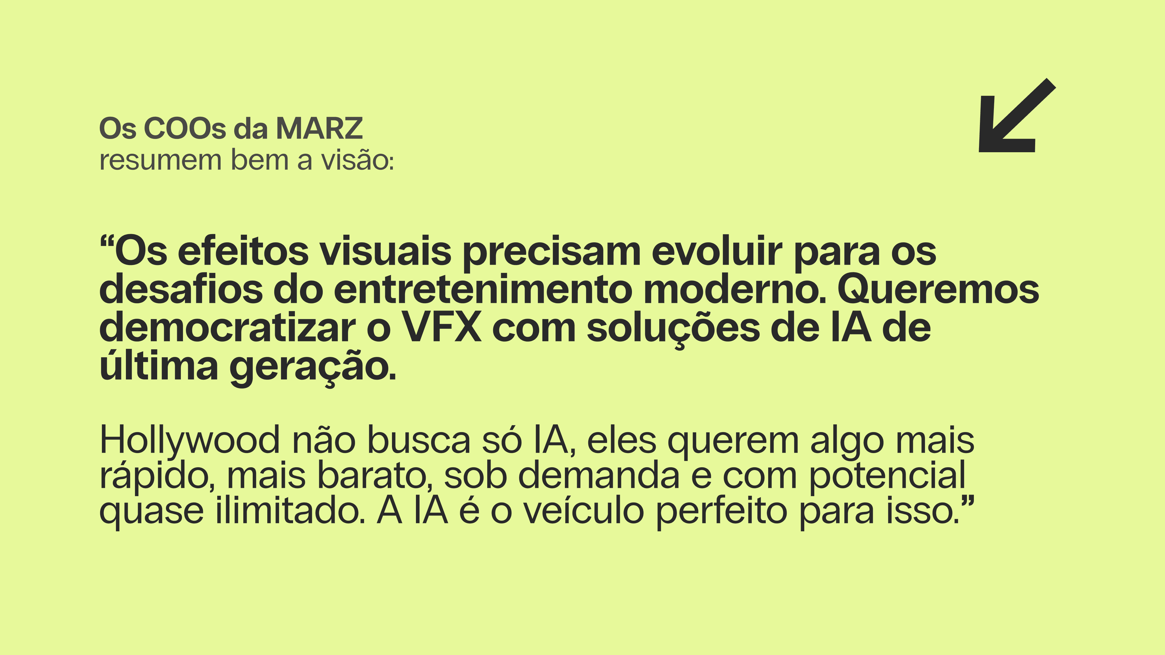 Os COOs da MARZ resumem bem a visão: “Os efeitos visuais precisam evoluir para os desafios do entretenimento moderno. Queremos democratizar o VFX com soluções de IA de última geração. Hollywood não busca só IA, eles querem algo mais rápido, mais barato, sob demanda e com potencial quase ilimitado. A IA é o veículo perfeito para isso.”