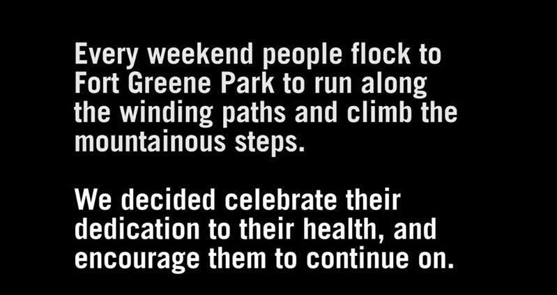Every weekend people flock to Fort Greene park to run along the winding paths and climb the mountainous steps. We decided celebrate their dedication to their health, and encourage them to continue on.