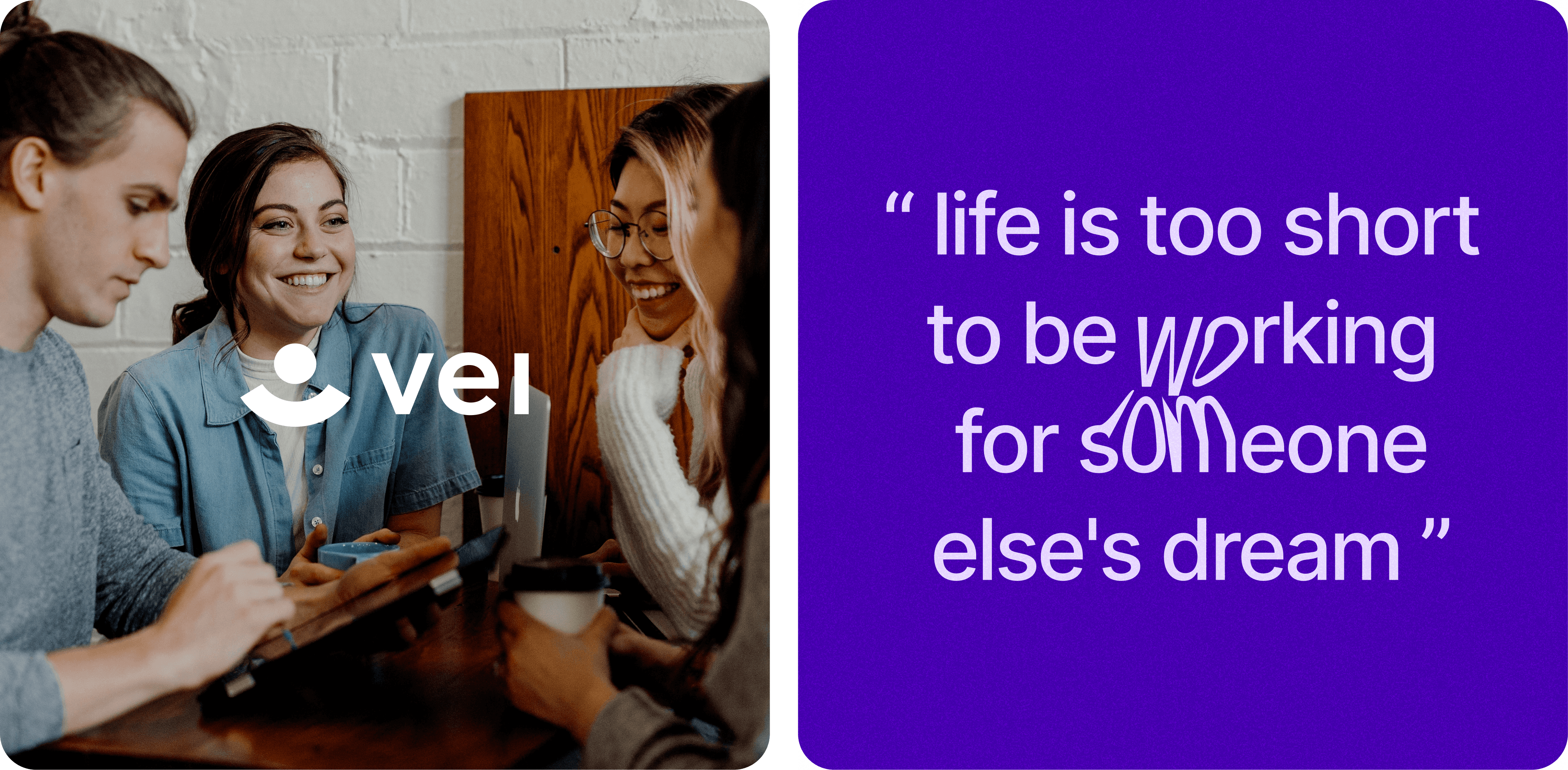 A group of four young adults are gathered around a table, engaging in a lively conversation and smiling. They appear to be in a casual, friendly meeting or study session. One person is using a tablet, another has a laptop, and two are holding coffee cups. The word "vei" is prominently displayed in the center of the image, accompanied by a simple, stylized logo of a person. The background features a white brick wall and wooden furniture, creating a cozy, informal atmosphere. / A motivational quote is displayed on a purple background with white text. The quote reads, "life is too short to be working for someone else's dream." The words "working" and "someone" are stylized in a playful, creative font, adding emphasis to the message. The text is enclosed in quotation marks, giving it a framed appearance.