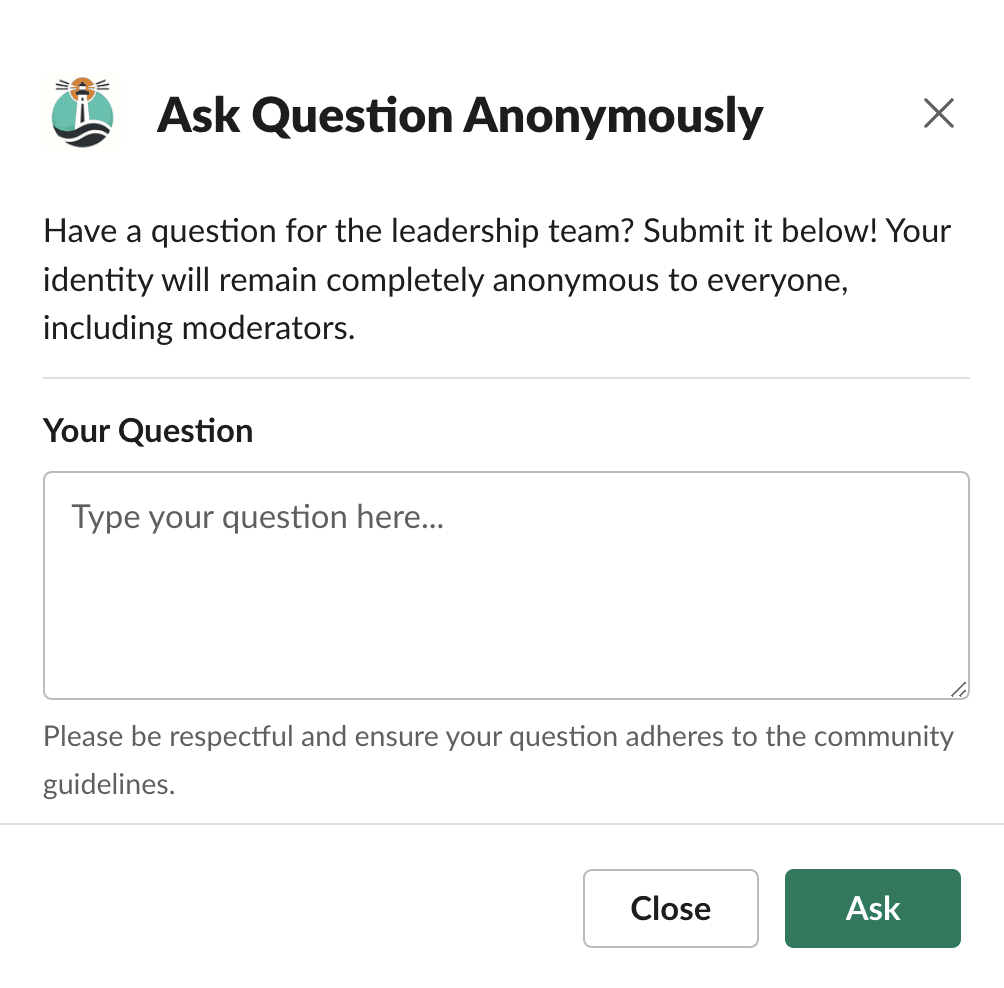 Screenshot of a Slack pop-up titled 'Ask Question Anonymously'. It encourages users to submit questions to the leadership team, assuring complete anonymity. A text box labeled 'Your Question' invites users to type their query. A reminder below prompts respectfulness and adherence to community guidelines. Two buttons are presented at the bottom: 'Close' to exit the pop-up and 'Ask' to submit the question.